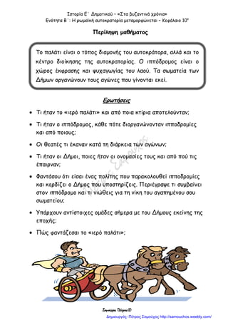 Ιστορία Ε΄ Δημοτικού – «Στα βυζαντινά χρόνια»
Ενότητα Β΄: Η ρωμαϊκή αυτοκρατορία μεταμορφώνεται – Κεφάλαιο 10ο
Σαμούχος Πέτρος©
Περίληψη μαθήματος
Ερωτήσεις
 Τι ήταν το «ιερό παλάτι» και από ποια κτίρια αποτελούνταν;
 Τι ήταν ο ιππόδρομος, κάθε πότε διοργανώνονταν ιπποδρομίες
και από ποιους;
 Οι θεατές τι έκαναν κατά τη διάρκεια των αγώνων;
 Τι ήταν οι Δήμοι, ποιες ήταν οι ονομασίες τους και από πού τις
έπαιρναν;
 Φαντάσου ότι είσαι ένας πολίτης που παρακολουθεί ιπποδρομίες
και κερδίζει ο Δήμος που υποστηρίζεις. Περιέγραψε τι συμβαίνει
στον ιππόδρομο και τι νιώθεις για τη νίκη του αγαπημένου σου
σωματείου;
 Υπάρχουν αντίστοιχες ομάδες σήμερα με του Δήμους εκείνης της
εποχής;
 Πώς φαντάζεσαι το «ιερό παλάτι»;
Το παλάτι είναι ο τόπος διαμονής του αυτοκράτορα, αλλά και το
κέντρο διοίκησης της αυτοκρατορίας. Ο ιππόδρομος είναι ο
χώρος έκφρασης και ψυχαγωγίας του λαού. Τα σωματεία των
Δήμων οργανώνουν τους αγώνες που γίνονται εκεί.
Δημιουργός: Πέτρος Σαμούχος http://samouchos.weebly.com/
 