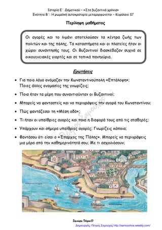 Ιστορία Ε΄ Δημοτικού – «Στα βυζαντινά χρόνια»
Ενότητα Β΄: Η ρωμαϊκή αυτοκρατορία μεταμορφώνεται – Κεφάλαιο 11ο
Σαμούχος Πέτρος©
Περίληψη μαθήματος
Ερωτήσεις
 Για ποιο λόγο ονόμαζαν την Κωνσταντινούπολη «Επτάλοφη»;
Ποιες άλλες ονομασίες της γνωρίζεις;
 Ποια ήταν τα μέρη που συναντιούνταν οι Βυζαντινοί;
 Μπορείς να φανταστείς και να περιγράψεις την αγορά του Κωνσταντίνου;
 Πώς φαντάζεσαι τη «Μέση οδό»;
 Τι ήταν οι υπαίθριες αγορές και ποια η διαφορά τους από τις σταθερές;
 Υπάρχουν και σήμερα υπαίθριες αγορές; Γνωρίζεις κάποια;
 Φαντάσου ότι είσαι ο «Έπαρχος της Πόλης». Μπορείς να περιγράψεις
μια μέρα από την καθημερινότητά σου; Με τι ασχολιόσουν;
Οι αγορές και το λιμάνι αποτελούσαν τα κέντρα ζωής των
πολιτών και της πόλης. Τα καταστήματα και οι πλατείες ήταν οι
χώροι συνάντησής τους. Οι Βυζαντινοί διασκέδαζαν συχνά σε
οικογενειακές γιορτές και σε τοπικά πανηγύρια.
Δημιουργός: Πέτρος Σαμούχος http://samouchos.weebly.com/
 