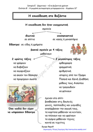 Ιστορία Ε΄ Δημοτικού – «Στα βυζαντινά χρόνια»
Ενότητα Β΄: Η ρωμαϊκή αυτοκρατορία μεταμορφώνεται – Κεφάλαιο 12ο
Σαμούχος Πέτρος©
Η εκπαίδευση δεν ήταν υποχρεωτική
σχολεία
ιδιωτικά εκκλησιαστικά
σε σπίτια σε ναούς ή μοναστήρια
δίδακτρα: σε είδος ή χρήματα
βασικό σχολείο με 4 τάξεις
μαθαίνουν
2 πρώτες τάξεις 2 μεγαλύτερες τάξεις
να γράφουν ορθογραφία
να διαβάζουν γραμματική
να λογαριάζουν αριθμητική
να ακούν τον δάσκαλο ιστορίες από τον Όμηρο
να προφέρουν σωστά Παλαιά και Καινή Διαθήκη
μύθους τους Αισώπου
να τραγουδούν
να ψέλνουν
έμεναν στο σπίτι
βοηθούσαν στις δουλειές
γονείς, παππούδες και γιαγιάδες
Όσα παιδιά δεν είχαν αναλάμβαναν την αγωγή τους,
να πληρώσουν δίδακτρα τα κορίτσια μάθαιναν να κεντούν,
να πλέκουν και να υφαίνουν
τα αγόρια μάθαιναν τέχνες
κοντά σε τεχνίτες
Η εκπαίδευση στο Βυζάντιο
Δημιουργός: Πέτρος Σαμούχος http://samouchos.weebly.com/
 