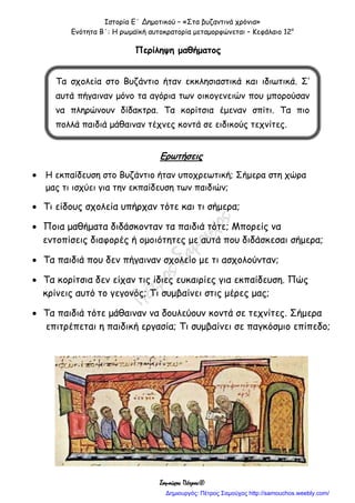 Ιστορία Ε΄ Δημοτικού – «Στα βυζαντινά χρόνια»
Ενότητα Β΄: Η ρωμαϊκή αυτοκρατορία μεταμορφώνεται – Κεφάλαιο 12ο
Σαμούχος Πέτρος©
Περίληψη μαθήματος
Ερωτήσεις
 Η εκπαίδευση στο Βυζάντιο ήταν υποχρεωτική; Σήμερα στη χώρα
μας τι ισχύει για την εκπαίδευση των παιδιών;
 Τι είδους σχολεία υπήρχαν τότε και τι σήμερα;
 Ποια μαθήματα διδάσκονταν τα παιδιά τότε; Μπορείς να
εντοπίσεις διαφορές ή ομοιότητες με αυτά που διδάσκεσαι σήμερα;
 Τα παιδιά που δεν πήγαιναν σχολείο με τι ασχολούνταν;
 Τα κορίτσια δεν είχαν τις ίδιες ευκαιρίες για εκπαίδευση. Πώς
κρίνεις αυτό το γεγονός; Τι συμβαίνει στις μέρες μας;
 Τα παιδιά τότε μάθαιναν να δουλεύουν κοντά σε τεχνίτες. Σήμερα
επιτρέπεται η παιδική εργασία; Τι συμβαίνει σε παγκόσμιο επίπεδο;
Τα σχολεία στο Βυζάντιο ήταν εκκλησιαστικά και ιδιωτικά. Σ’
αυτά πήγαιναν μόνο τα αγόρια των οικογενειών που μπορούσαν
να πληρώνουν δίδακτρα. Τα κορίτσια έμεναν σπίτι. Τα πιο
πολλά παιδιά μάθαιναν τέχνες κοντά σε ειδικούς τεχνίτες.
Δημιουργός: Πέτρος Σαμούχος http://samouchos.weebly.com/
 