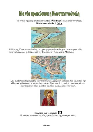 eva -edu
Το όνομα της νέας πρωτεύουσας ήταν «Νέα Ρώμη» αλλά όλοι την έλεγαν
Κωνσταντινούπολη ή Πόλη.
Η θέση της Κωνσταντινούπολης στο χάρτη ήταν πολύ καλή γιατί σε αυτή την πόλη
συναντιόνταν όλοι οι δρόμοι από την Ευρώπη, την Ασία και τη Μεσόγειο.
Στις ανατολικές περιοχές της Κωνσταντινούπολης έμεναν κάτοικοι που μιλούσαν την
ελληνική γλώσσα και οι περισσότεροι ήταν Χριστιανοί. Η μητέρα του αυτοκράτορα
Κωνσταντίνου ήταν η Ελένη και ήταν ελληνίδα και χριστιανή.
Ερώτηση για το σχολείο
Ποιό ήταν το όνομα της νέας πρωτεύουσας της αυτοκρατορίας;
 