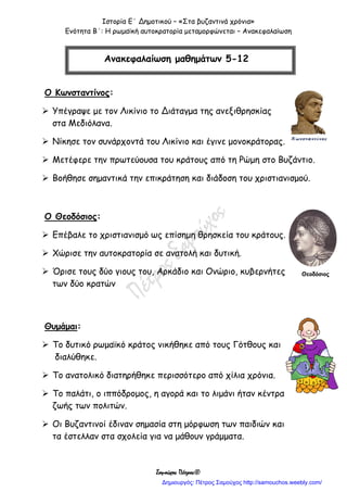 Ιστορία Ε΄ Δημοτικού – «Στα βυζαντινά χρόνια»
Ενότητα Β΄: Η ρωμαϊκή αυτοκρατορία μεταμορφώνεται – Ανακεφαλαίωση
Σαμούχος Πέτρος©
Ο Κωνσταντίνος:
 Υπέγραψε με τον Λικίνιο το Διάταγμα της ανεξιθρησκίας
στα Μεδιόλανα.
 Νίκησε τον συνάρχοντά του Λικίνιο και έγινε μονοκράτορας.
 Μετέφερε την πρωτεύουσα του κράτους από τη Ρώμη στο Βυζάντιο.
 Βοήθησε σημαντικά την επικράτηση και διάδοση του χριστιανισμού.
Ο Θεοδόσιος:
 Επέβαλε το χριστιανισμό ως επίσημη θρησκεία του κράτους.
 Χώρισε την αυτοκρατορία σε ανατολή και δυτική.
 Όρισε τους δύο γιους του, Αρκάδιο και Ονώριο, κυβερνήτες
των δύο κρατών
Θυμάμαι:
 Το δυτικό ρωμαϊκό κράτος νικήθηκε από τους Γότθους και
διαλύθηκε.
 Το ανατολικό διατηρήθηκε περισσότερο από χίλια χρόνια.
 Το παλάτι, ο ιππόδρομος, η αγορά και το λιμάνι ήταν κέντρα
ζωής των πολιτών.
 Οι Βυζαντινοί έδιναν σημασία στη μόρφωση των παιδιών και
τα έστελλαν στα σχολεία για να μάθουν γράμματα.
Ανακεφαλαίωση μαθημάτων 5-12
Θεοδόσιος
Δημιουργός: Πέτρος Σαμούχος http://samouchos.weebly.com/
 