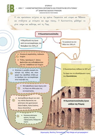 Ι΢ΣΟΡΙΑ Ε’
– ΚΕΦ. 7 ¨ Η ΚΩΝ΢ΣΑΝΣΙΝΟΤΠΟΛΗ ΟΧΤΡΩΝΕΣΑΙ ΚΑΙ ΢ΣΟΛΙΖΕΣΑΙ ΜΕ ΕΡΓΑ ΣΕΧΝΗ΢ ¨
27Ο
ΔΗΜΟΣΙΚΟ ΢ΧΟΛΕΙΟ ΣΡΙΚΑΛΩΝ
ΔΑ΢ΚΑΛΟ΢ ΒΑ΢ΙΛΗ΢ ΠΑΠΑΓΙΑΝΝΗ΢
Η Κωνσταντινούπολη
Σα εγκαίνιά τθσ τον
Μάιο του 330 μ.Χ.
Επιςκευι ακρόπολθσ, παλαιϊν
τειχϊν.
Σίτλοι, προνόμια ς' όςουσ
φρόντιηαν και ενδιαφζρονταν
για τθν αςφάλεια των τειχϊν.
Η κεμελίωςι τθσ ζγινε
από τον αυτοκράτορα, τον
Νοζμβριο του 324 μ.Χ
Χτίςτθκε θ μεγάλθ αγορά ςτο
κζντρο τθσ πόλθσ και ςτον
χϊρο τθσ υψϊκθκε ςτιλθ με
το άγαλμα του αυτοκράτορα
ςτθν κορυφι τθσ.
Μεταφζρκθκαν ζργα τζχνθσ από
τθ Ρϊμθ και άλλα μζρθ τθσ
αυτοκρατορίασ,
Διατθρικθκαν βωμοί και ναοί
τθσ παλιάσ κρθςκείασ και
χτίςτθκαν νζοι χριςτιανικοί
(Αγία ΢οφίασ, Αγίασ Ειρινθσ,
Αγίων Αποςτόλων
Καταςκευάςτθκαν
κρινεσ, λουτρά,
υδραγωγεία, δεξαμενζσ
νεροφ.
Ο Κωνςταντίνοσ πζκανε το 337 μ.Χ
Σο ζργο του το ολοκλιρωςε ο γιοσ
του Κωνστάντιος
Η Κωνσταντινούπολη έγινε
ισάξια της Ρώμης
Δημιουργός: Βασίλης Παπαγιάννης http://blogs.sch.gr/vpapagiann/
 