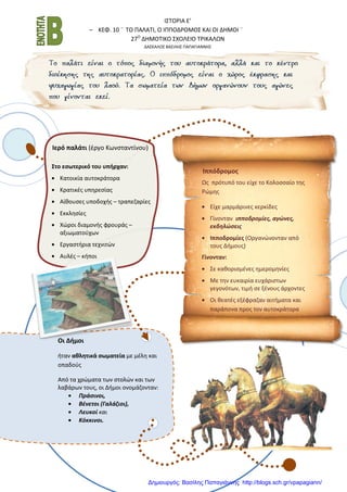 Ι΢ΣΟΡΙΑ Ε’
– ΚΕΦ. 10 ¨ ΣΟ ΠΑΛΑΣΙ, Ο ΙΠΠΟΔΡΟΜΟ΢ ΚΑΙ ΟΙ ΔΗΜΟΙ ¨
27Ο
ΔΗΜΟΣΙΚΟ ΢ΧΟΛΕΙΟ ΣΡΙΚΑΛΩΝ
ΔΑ΢ΚΑΛΟ΢ ΒΑ΢ΙΛΗ΢ ΠΑΠΑΓΙΑΝΝΗ΢
Οι Δήμοι
ιταν αθλητικά ςωματεία με μζλθ και
οπαδοφσ
Από τα χρώματα των ςτολών και των
λαβάρων τουσ, οι Διμοι ονομάηονταν:
Πράςινοι,
Βζνετοι (Γαλάηιοι),
Λευκοί και
Κόκκινοι.
Στο εςωτερικό του υπήρχαν:
Κατοικία αυτοκράτορα
Κρατικζσ υπθρεςίασ
Αίκουςεσ υποδοχισ – τραπεηαρίεσ
Εκκλθςίεσ
Χώροι διαμονισ φρουράσ –
αξιωματοφχων
Εργαςτιρια τεχνιτών
Αυλζσ – κιποι
Ιερό παλάτι (ζργο Κωνςταντίνου)
Ωσ πρότυπό του είχε το Κολοςςαίο τθσ
Ρώμθσ
Είχε μαρμάρινεσ κερκίδεσ
Γίνονταν ιπποδρομίεσ, αγώνεσ,
εκδθλώςεισ
Ιπποδρομίεσ (Οργανώνονταν από
τουσ Διμουσ)
Γίνονταν:
΢ε κακοριςμζνεσ θμερομθνίεσ
Με τθν ευκαιρία ευχάριςτων
γεγονότων, τιμι ςε ξζνουσ άρχοντεσ
Οι κεατζσ εξζφραηαν αιτιματα και
παράπονα προσ τον αυτοκράτορα
Ιππόδρομοσ
Δημιουργός: Βασίλης Παπαγιάννης http://blogs.sch.gr/vpapagiann/
 