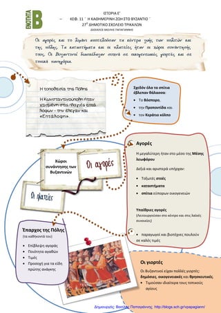 Ι΢ΣΟΡΙΑ Ε’
– ΚΕΦ. 11 ¨ Η ΚΑΘΗΜΕΡΙΝΗ ΖΩΗ ΢ΣΟ ΒΤΖΑΝΣΙΟ ¨
27Ο
ΔΗΜΟΣΙΚΟ ΢ΧΟΛΕΙΟ ΣΡΙΚΑΛΩΝ
ΔΑ΢ΚΑΛΟ΢ ΒΑ΢ΙΛΗ΢ ΠΑΠΑΓΙΑΝΝΗ΢
Η τοποθεσία της Πόλης
Η Κωνσταντινούπολη ήταν
χτισμένη στις πλαγιές επτά
λόφων - την έλεγαν και
«Επτάλοφη».
Σχεδόν όλα τα ςπίτια
ζβλεπαν κάλαςςα:
Σο Βόςπορο,
τθν Προποντίδα και
τον Κεράτιο κόλπο
Χώροι
ςυνάντθςθσ των
Βυηαντινών
Αγορζσ
Η μεγαλφτερθ ιταν ςτο μζςο τθσ Μζςθσ
λεωφόρου
Δεξιά και αριςτερά υπιρχαν:
Σοξωτζσ ςτοζσ
καταςτιματα
ςπίτια εφπορων οικογενειϊν
Υπαίκριεσ αγορζσ
(Λειτουργοφςαν ςτο κζντρο και ςτισ λαϊκζσ
ςυνοικίεσ)
παραγωγοί και βιοτζχνεσ πουλοφν
ςε καλζσ τιμζσ
Έπαρχοσ τθσ Πόλθσ
(τα κακικοντά του)
Επίβλεψθ αγοράσ
Ποιότθτα αγακϊν
Σιμζσ
Προςοχι για τα είδθ
πρϊτθσ ανάγκθσ
Οι γιορτζσ
Οι Βυηαντινοί είχαν πολλζσ γιορτζσ:
δθμόςιεσ, οικογενειακζσ και κρθςκευτικζσ.
Σιμοφςαν ιδιαίτερα τουσ τοπικοφσ
αγίουσ
Δημιουργός: Βασίλης Παπαγιάννης http://blogs.sch.gr/vpapagiann/
 