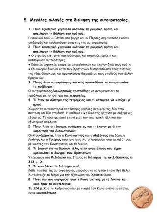 5. Μεγάλες αλλαγές στη διοίκηση της αυτοκρατορίας
1. Ποια εξωτερικά γεγονότα κλόνισαν τη ρωμαϊκή ειρήνη και
απείλησαν τη διάλυση του κράτους;
Γειτονικοί λαοί, οι Γότθοι στο βορρά και οι Πέρσες στη ανατολή έκαναν
επιδρομές και λεηλατούσαν επαρχίες της αυτοκρατορίας.
2. Ποια εσωτερικά γεγονότα κλόνισαν τη ρωμαϊκή ειρήνη και
απείλησαν τη διάλυση του κράτους;
● Ο στρατός είχε γίνει παντοδύναμος και στασίαζε, όριζε ή και
καταργούσε αυτοκράτορες.
● Κάποιες ακριτικές επαρχίες αποσχίστηκαν και έκαναν δικά τους κράτη.
● Οι σκληροί διωγμοί κατά των Χριστιανών δυσαρεστούσαν τους πιστούς
της νέας θρησκείας και προκαλούσαν διχασμό με τους οπαδούς των άλλων
θρησκειών.
3. Ποιος ήταν αυτοκράτορας και πώς προσπάθησε να αντιμετωπίσει
το πρόβλημα;
Ο αυτοκράτορας Διοκλητιανός προσπάθησε να αντιμετωπίσει το
πρόβλημα με το σύστημα της τετραρχίας.
4. Τι ήταν το σύστημα της τετραρχίας και τι κατάφερε να πετύχει μ’
αυτό;
Χώρισε τη αυτοκρατορία σε τέσσερις μεγάλες περιφέρειες, δύο στην
ανατολή και δύο στη δύση. Η καθεμιά είχε δικό της άρχοντα με αυξημένες
εξουσίες. Το σύστημα αυτό επανέφερε την εσωτερική τάξη και την
εξωτερική ασφάλεια.
5. Ποιοι ήταν οι τέσσερις συνάρχοντες και τι έκαναν μετά την
παραίτηση του Διοκλητιανού;
Οι 4 συνάρχοντες ήταν ο Κωνσταντίνος και ο Μαξέντιος στη δύση, ο
Λικίνιος και ο Γαλέριος στην ανατολή. Αυτοί συγκρούστηκαν μεταξύ τους
με νικητές τον Κωνσταντίνο και το Λικίνιο.
6. Τι έκαναν για να δώσουν τέλος στην αναστάτωση που είχαν
προκαλέσει οι διωγμοί των Χριστιανών;
Υπέγραψαν στο Μεδιόλανο της Ιταλίας το διάταγμα της ανεξιθρησκίας το
313 μ. Χ.
7. Τι προέβλεπε το διάταγμα αυτό;
Κάθε πολίτης της αυτοκρατορίας μπορούσε να λατρεύει όποιο θεό θέλει.
Αυτό άνοιξε το δρόμο για την εξάπλωση του Χριστιανισμού.
8. Πότε και που συγκρούστηκαν ο Κωνσταντίνος με το Λικίνιο και
ποιο ήταν το αποτέλεσμα;
Το 324 μ. Χ. στην Ανδριανούπολη με νικητή τον Κωνσταντίνο, ο οποίος
έγινε μονοκράτορας.
Δημιουργός: eimet08
 