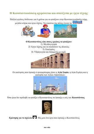 eva -edu
Η Κωνσταντινούπολη οχυρώνεται και στολίζεται με έργα τέχνης
Πολλοί εργάτες δούλευαν για 6 χρόνια για να φτιάξουν στην Κωνσταντινούπολη τείχη,
μεγάλα κτίρια και έργα τέχνης. Τα εγκαίνια της πόλης έγιναν το
Ο Κωνσταντίνος είπε στους εργάτες να φτιάξουν
1) Μεγάλη αγορά
2) Έργα τέχνης για να στολίσουν τις πλατείες
3) Εκκλησίες
4) Υδραγωγεία και δεξαμενές με νερό.
Οι εκκλησίες που έφτιαξε ο αυτοκράτορας ήταν η Αγία Σοφία, η Αγία Ειρήνη και η
εκκλησία των Αγίων Αποστόλων.
Όσα έργα δεν πρόλαβε να φτιάξει ο Κωνσταντίνος τα έφτιαξε ο γιός του Κωνστάντιος
Ερώτηση για το σχολείο Πές μου ένα έργο που έφτιαξε ο Κωνσταντίνος
 