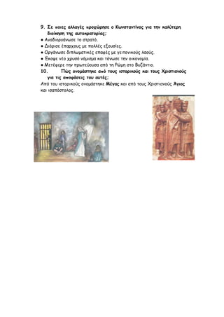 9. Σε ποιες αλλαγές προχώρησε ο Κωνσταντίνος για την καλύτερη
διοίκηση της αυτοκρατορίας;
● Αναδιοργάνωσε το στρατό.
● Διόρισε έπαρχους με πολλές εξουσίες.
● Οργάνωσε διπλωματικές επαφές με γειτονικούς λαούς.
● Έκοψε νέο χρυσό νόμισμα και τόνωσε την οικονομία.
● Μετέφερε την πρωτεύουσα από τη Ρώμη στο Βυζάντιο.
10. Πώς ονομάστηκε από τους ιστορικούς και τους Χριστιανούς
για τις αποφάσεις του αυτές;
Από του ιστορικούς ονομάστηκε Μέγας και από τους Χριστιανούς Άγιος
και ισαπόστολος.
 