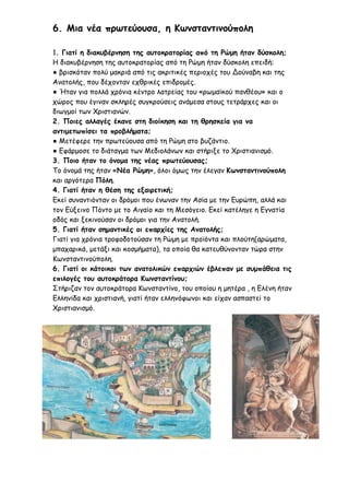6. Μια νέα πρωτεύουσα, η Κωνσταντινούπολη
1. Γιατί η διακυβέρνηση της αυτοκρατορίας από τη Ρώμη ήταν δύσκολη;
Η διακυβέρνηση της αυτοκρατορίας από τη Ρώμη ήταν δύσκολη επειδή:
● βρισκόταν πολύ μακριά από τις ακριτικές περιοχές του Δούναβη και της
Ανατολής, που δέχονταν εχθρικές επιδρομές.
● Ήταν για πολλά χρόνια κέντρο λατρείας του «ρωμαϊκού πανθέου» και ο
χώρος που έγιναν σκληρές συγκρούσεις ανάμεσα στους τετράρχες και οι
διωγμοί των Χριστιανών.
2. Ποιες αλλαγές έκανε στη διοίκηση και τη θρησκεία για να
αντιμετωπίσει τα προβλήματα;
● Μετέφερε την πρωτεύουσα από τη Ρώμη στο βυζάντιο.
● Εφάρμοσε το διάταγμα των Μεδιολάνων και στήριξε το Χριστιανισμό.
3. Ποιο ήταν το όνομα της νέας πρωτεύουσας;
Το όνομά της ήταν «Νέα Ρώμη», όλοι όμως την έλεγαν Κωνσταντινούπολη
και αργότερα Πόλη.
4. Γιατί ήταν η θέση της εξαιρετική;
Εκεί συναντιόνταν οι δρόμοι που ένωναν την Ασία με την Ευρώπη, αλλά και
τον Εύξεινο Πόντο με το Αιγαίο και τη Μεσόγειο. Εκεί κατέληγε η Εγνατία
οδός και ξεκινούσαν οι δρόμοι για την Ανατολή.
5. Γιατί ήταν σημαντικές οι επαρχίες της Ανατολής;
Γιατί για χρόνια τροφοδοτούσαν τη Ρώμη με προϊόντα και πλούτη(αρώματα,
μπαχαρικά, μετάξι και κοσμήματα), τα οποία θα κατευθύνονταν τώρα στην
Κωνσταντινούπολη.
6. Γιατί οι κάτοικοι των ανατολικών επαρχιών έβλεπαν με συμπάθεια τις
επιλογές του αυτοκράτορα Κωνσταντίνου;
Στήριζαν τον αυτοκράτορα Κωνσταντίνο, του οποίου η μητέρα , η Ελένη ήταν
Ελληνίδα και χριστιανή, γιατί ήταν ελληνόφωνοι και είχαν ασπαστεί το
Χριστιανισμό.
 