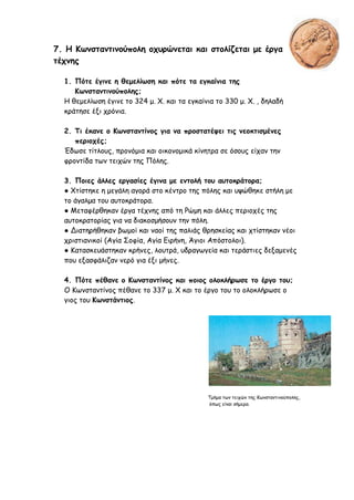 7. Η Κωνσταντινούπολη οχυρώνεται και στολίζεται με έργα
τέχνης
1. Πότε έγινε η θεμελίωση και πότε τα εγκαίνια της
Κωνσταντινούπολης;
Η θεμελίωση έγινε το 324 μ. Χ. και τα εγκαίνια το 330 μ. Χ. , δηλαδή
κράτησε έξι χρόνια.
2. Τι έκανε ο Κωνσταντίνος για να προστατέψει τις νεοκτισμένες
περιοχές;
Έδωσε τίτλους, προνόμια και οικονομικά κίνητρα σε όσους είχαν την
φροντίδα των τειχών της Πόλης.
3. Ποιες άλλες εργασίες έγινα με εντολή του αυτοκράτορα;
● Χτίστηκε η μεγάλη αγορά στο κέντρο της πόλης και υψώθηκε στήλη με
το άγαλμα του αυτοκράτορα.
● Μεταφέρθηκαν έργα τέχνης από τη Ρώμη και άλλες περιοχές της
αυτοκρατορίας για να διακοσμήσουν την πόλη.
● Διατηρήθηκαν βωμοί και ναοί της παλιάς θρησκείας και χτίστηκαν νέοι
χριστιανικοί (Αγία Σοφία, Αγία Ειρήνη, Άγιοι Απόστολοι).
● Κατασκευάστηκαν κρήνες, λουτρά, υδραγωγεία και τεράστιες δεξαμενές
που εξασφάλιζαν νερό για έξι μήνες.
4. Πότε πέθανε ο Κωνσταντίνος και ποιος ολοκλήρωσε το έργο του;
Ο Κωνσταντίνος πέθανε το 337 μ. Χ και το έργο του το ολοκλήρωσε ο
γιος του Κωνστάντιος.
Τμήμα των τειχών της Κωνσταντινούπολης,
όπως είναι σήμερα.
 