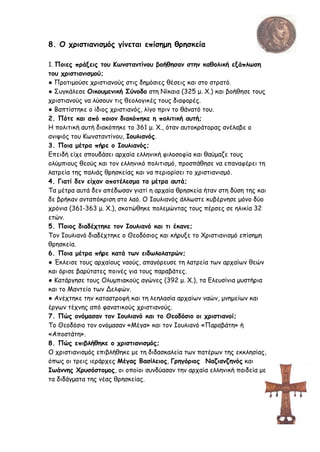 8. Ο χριστιανισμός γίνεται επίσημη θρησκεία
1. Ποιες πράξεις του Κωνσταντίνου βοήθησαν στην καθολική εξάπλωση
του χριστιανισμού;
● Προτιμούσε χριστιανούς στις δημόσιες θέσεις και στο στρατό.
● Συγκάλεσε Οικουμενική Σύνοδο στη Νίκαια (325 μ. Χ.) και βοήθησε τους
χριστιανούς να λύσουν τις θεολογικές τους διαφορές.
● Βαπτίστηκε ο ίδιος χριστιανός, λίγο πριν το θάνατό του.
2. Πότε και από ποιον διακόπηκε η πολιτική αυτή;
Η πολιτική αυτή διακόπηκε το 361 μ. Χ., όταν αυτοκράτορας ανέλαβε ο
ανιψιός του Κωνσταντίνου, Ιουλιανός.
3. Ποια μέτρα πήρε ο Ιουλιανός;
Επειδή είχε σπουδάσει αρχαία ελληνική φιλοσοφία και θαύμαζε τους
ολύμπιους θεούς και τον ελληνικό πολιτισμό, προσπάθησε να επαναφέρει τη
λατρεία της παλιάς θρησκείας και να περιορίσει το χριστιανισμό.
4. Γιατί δεν είχαν αποτέλεσμα τα μέτρα αυτά;
Τα μέτρα αυτά δεν απέδωσαν γιατί η αρχαία θρησκεία ήταν στη δύση της και
δε βρήκαν ανταπόκριση στο λαό. Ο Ιουλιανός άλλωστε κυβέρνησε μόνο δύο
χρόνια (361-363 μ. Χ.), σκοτώθηκε πολεμώντας τους πέρσες σε ηλικία 32
ετών.
5. Ποιος διαδέχτηκε τον Ιουλιανό και τι έκανε;
Τον Ιουλιανό διαδέχτηκε ο Θεοδόσιος και κήρυξε το Χριστιανισμό επίσημη
θρησκεία.
6. Ποια μέτρα πήρε κατά των ειδωλολατρών;
● Έκλεισε τους αρχαίους ναούς, απαγόρευσε τη λατρεία των αρχαίων θεών
και όρισε βαρύτατες ποινές για τους παραβάτες.
● Κατάργησε τους Ολυμπιακούς αγώνες (392 μ. Χ.), τα Ελευσίνια μυστήρια
και το Μαντείο των Δελφών.
● Ανέχτηκε την καταστροφή και τη λεηλασία αρχαίων ναών, μνημείων και
έργων τέχνης από φανατικούς χριστιανούς.
7. Πώς ονόμασαν τον Ιουλιανό και το Θεοδόσιο οι χριστιανοί;
Το Θεοδόσιο τον ονόμασαν «Μέγα» και τον Ιουλιανό «Παραβάτη» ή
«Αποστάτη».
8. Πώς επιβλήθηκε ο χριστιανισμός;
Ο χριστιανισμός επιβλήθηκε με τη διδασκαλεία των πατέρων της εκκλησίας,
όπως οι τρεις ιεράρχες Μέγας Βασίλειος, Γρηγόριος Ναζιανζηνός και
Ιωάννης Χρυσόστομος, οι οποίοι συνδύασαν την αρχαία ελληνική παιδεία με
τα διδάγματα της νέας θρησκείας.
 