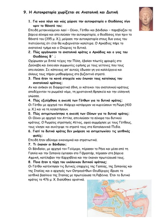 9. Η Αυτοκρατορία χωρίζεται σε Ανατολική και Δυτική
1. Για ποιο λόγο και πώς χώρισε την αυτοκρατορία ο Θεοδόσιος λίγο
πριν το θάνατό του;
Επειδή μετακινούμενοι λαοί – Ούνοι, Γότθοι και βάνδαλοι – παραβίαζαν τα
βόρεια σύνορα και απειλούσαν την αυτοκρατορία, ο θεοδόσιος λίγο πριν το
θάνατό του (395 μ. Χ.), μοίρασε την αυτοκρατορία στους δυο γιους του
πιστεύοντας ότι έτσι θα κυβερνιόταν καλύτερα. Ο Αρκάδιος πήρε το
ανατολικό τμήμα και ο Ονώριος το δυτικό.
2. Πώς οργάνωσαν το ανατολικό κράτος ο Αρκάδιος και ο γιος του
Θεοδόσιος Β΄ ;
Οχύρωσαν με διπλό τείχος την Πόλη, έβαλαν πλωτές φρουρές στο
Δούναβη και έκλεισαν συμφωνίες ειρήνης με τους γείτονες που τους
απειλούσαν. Σε κάποιους απ’ αυτούς έδωσαν γη για καλλιέργεια και
άλλους τους πήραν μισθοφόρους στο βυζαντινό στρατό.
3. Ποια ήταν τα κοινά στοιχεία που ένωναν τους κατοίκους του
ανατολικού κράτους;
Αν και ανήκαν σε διαφορετικά έθνη, οι κάτοικοι του ανατολικού κράτους
αποδέχονταν το ρωμαϊκό νόμο, τη χριστιανική θρησκεία και την ελληνική
γλώσσα.
4. Πώς εξελίχθηκε η απειλή των Γότθων για το δυτικό κράτος;
Οι Γότθοι με αρχηγό τον Αλάριχο κατάφεραν να κυριεύσουν τη Ρώμη (410
μ. Χ.) και να τη λεηλατήσουν.
5. Πώς αντιμετωπίστηκε η απειλή των Ούνων για το δυτικό κράτος;
Οι Ούνοι με αρχηγό τον Αττίλα, απειλούσαν τα σύνορα του δυτικού
κράτους. Ο Ρωμαίος στρατηγός Αέτιος, αφού συμμάχησε με τους Γότθους,
τους νίκησε και συνέτριψε το στρατό τους στα Καταλαυνικά Πεδία.
6. Γιατί το δυτικό κράτος δεν μπόρεσε να αντιμετωπίσει τις γοτθικές
φυλές;
Επειδή ήταν αδύναμο οικονομικά και στρατιωτικά.
7. Τι έκαναν οι Βάνδαλοι;
Οι Βάνδαλοι, με αρχηγό τον Γελίμερο, πέρασαν το Ρήνο και μέσα από τη
Γαλλία και την Ισπανία έφτασαν στο Γιβραλτάρ, πέρασαν στη βόρεια
Αφρική, κατέλαβαν την Καρχηδόνα και την έκαναν πρωτεύουσά τους.
8. Ποια ήταν η τύχη του υπόλοιπου δυτικού κράτους;
Οι Γότθοι κατέκτησαν τις δυτικές επαρχίες της Γαλλίας, της Ισπανίας και
της Ιταλίας και ο αρχηγός των Οστρογότθων Θευδέριχος ίδρυσε το
γοτθικό βασίλειο της Ιταλίας με πρωτεύουσα τη Ραβέννα. Έτσι το δυτικό
κράτος το 476 μ. Χ. διαλύθηκε οριστικά.
 