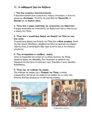 11. Η καθημερινή ζωή στο Βυζάντιο
1. Πού ήταν χτισμένη η Κωνσταντινούπολη;
Η Κωνσταντινούπολη ήταν χτισμένη στις πλαγιές επτά λόφων, γι’ αυτό την
έλεγαν και «Επτάλοφη». Τα σπίτια της είχαν θέα την Προποντίδα, το
Βόσπορο και τον Κεράτιο κόλπο.
2. Ποιος ήταν ο χώρος συνάντησης και επικοινωνίας των Βυζαντινών;
Ο χώρος συνάντησης και επικοινωνίας των Βυζαντινών ήταν οι πλατείες και
οι αγορές της Πόλης.
3. Ποιος ήταν ο μεγαλύτερος δρόμος που διέσχιζε την Πόλη και πώς
ήταν αυτός;
Ο μεγαλύτερος δρόμος που διέσχιζε την Πόλη ήταν η Μέση λεωφόρος. Κοντά
της ήταν αγορές (Θεοδόσιου, Αρκάδιου) και δεξιά και αριστερά της υπήρχαν
τοξωτές στοές με καταστήματα. Εδώ είχαν τα σπίτια τους οι πιο πλούσιες
οικογένειες.
4. Πώς λειτουργούσαν οι υπαίθριες αγορές;
Αυτές λειτουργούσαν στο κέντρο και τις λαϊκές συνοικίες της Πόλης,
ορισμένες ημέρες της εβδομάδας. Εκεί πουλούσαν τα προϊόντα τους
παραγωγοί και βιοτέχνες σε καλύτερες τιμές. Σύχναζαν σ’ αυτές πλανόδιοι
διασκεδαστές.
5. Ποιος είχε την επίβλεψη της αγοράς;
Την επίβλεψη της αγοράς είχε ο Έπαρχος της Πόλης, ο οποίος
ενημερωνόταν τακτικά για την επάρκεια των αγαθών και τις τιμές τους,
δίνοντας ιδιαίτερη προσοχή για τα είδη πρώτης ανάγκης.
Γειτονιά της Πόλης Υπαίθρια αγορά σε συνοικία
 