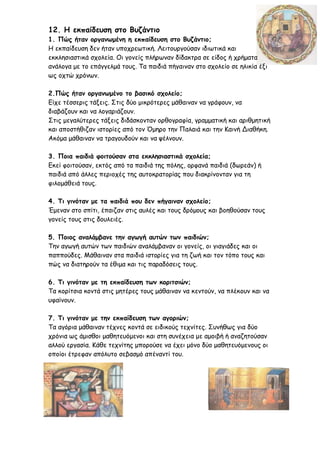 12. Η εκπαίδευση στο Βυζάντιο
1. Πώς ήταν οργανωμένη η εκπαίδευση στο Βυζάντιο;
Η εκπαίδευση δεν ήταν υποχρεωτική. Λειτουργούσαν ιδιωτικά και
εκκλησιαστικά σχολεία. Οι γονείς πλήρωναν δίδακτρα σε είδος ή χρήματα
ανάλογα με το επάγγελμά τους. Τα παιδιά πήγαιναν στο σχολείο σε ηλικία έξι
ως οχτώ χρόνων.
2.Πώς ήταν οργανωμένο το βασικό σχολείο;
Είχε τέσσερις τάξεις. Στις δύο μικρότερες μάθαιναν να γράφουν, να
διαβάζουν και να λογαριάζουν.
Στις μεγαλύτερες τάξεις διδάσκονταν ορθογραφία, γραμματική και αριθμητική
και αποστήθιζαν ιστορίες από τον Όμηρο την Παλαιά και την Καινή Διαθήκη.
Ακόμα μάθαιναν να τραγουδούν και να ψέλνουν.
3. Ποια παιδιά φοιτούσαν στα εκκλησιαστικά σχολεία;
Εκεί φοιτούσαν, εκτός από τα παιδιά της πόλης, ορφανά παιδιά (δωρεάν) ή
παιδιά από άλλες περιοχές της αυτοκρατορίας που διακρίνονταν για τη
φιλομάθειά τους.
4. Τι γινόταν με τα παιδιά που δεν πήγαιναν σχολείο;
Έμεναν στο σπίτι, έπαιζαν στις αυλές και τους δρόμους και βοηθούσαν τους
γονείς τους στις δουλειές.
5. Ποιος αναλάμβανε την αγωγή αυτών των παιδιών;
Την αγωγή αυτών των παιδιών αναλάμβαναν οι γονείς, οι γιαγιάδες και οι
παππούδες. Μάθαιναν στα παιδιά ιστορίες για τη ζωή και τον τόπο τους και
πώς να διατηρούν τα έθιμα και τις παραδόσεις τους.
6. Τι γινόταν με τη εκπαίδευση των κοριτσιών;
Τα κορίτσια κοντά στις μητέρες τους μάθαιναν να κεντούν, να πλέκουν και να
υφαίνουν.
7. Τι γινόταν με την εκπαίδευση των αγοριών;
Τα αγόρια μάθαιναν τέχνες κοντά σε ειδικούς τεχνίτες. Συνήθως για δύο
χρόνια ως άμισθοι μαθητευόμενοι και στη συνέχεια με αμοιβή ή αναζητούσαν
αλλού εργασία. Κάθε τεχνίτης μπορούσε να έχει μόνο δύο μαθητευόμενους οι
οποίοι έτρεφαν απόλυτο σεβασμό απέναντί του.
 