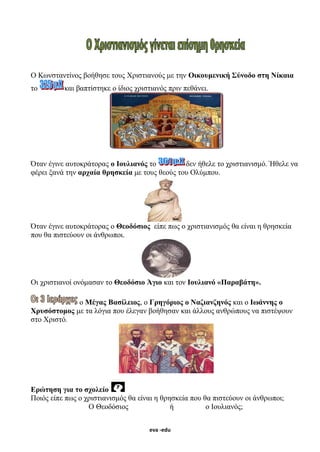 eva -edu
Ο Κωνσταντίνος βοήθησε τους Χριστιανούς με την Οικουμενική Σύνοδο στη Νίκαια
το και βαπτίστηκε ο ίδιος χριστιανός πριν πεθάνει.
Όταν έγινε αυτοκράτορας ο Ιουλιανός το δεν ήθελε το χριστιανισμό. Ήθελε να
φέρει ξανά την αρχαία θρησκεία με τους θεούς του Ολύμπου.
Όταν έγινε αυτοκράτορας ο Θεοδόσιος είπε πως ο χριστιανισμός θα είναι η θρησκεία
που θα πιστεύουν οι άνθρωποι.
Οι χριστιανοί ονόμασαν το Θεοδόσιο Άγιο και τον Ιουλιανό «Παραβάτη».
ο Μέγας Βασίλειος, ο Γρηγόριος ο Ναζιανζηνός και ο Ιωάννης ο
Χρυσόστομος με τα λόγια που έλεγαν βοήθησαν και άλλους ανθρώπους να πιστέψουν
στο Χριστό.
Ερώτηση για το σχολείο
Ποιός είπε πως ο χριστιανισμός θα είναι η θρησκεία που θα πιστεύουν οι άνθρωποι;
Ο Θεοδόσιος ή ο Ιουλιανός;
 