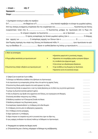 - 1 -
―― ΙΙσσττοορρίίαα ―― ττάάξξηη ΕΕ΄΄
ΗΗμμεερροομμηηννίίαα:: ……………………………………………………………………
ΌΌννοομμαα :: ……………………………………………………………………………………………………………………………………………………
11.. ΣΣυυμμππλληηρρώώσσττεε τταα κκεεννάά μμεε ττιιςς λλέέξξεειιςς πποουυ ττααιιρριιάάζζοουυνν::
Οι Γ.................................. στο Βορρά και οι Π.................................. στην Ανατολή παραβίαζαν τα σύνορα του ρωμαϊκού κράτους.
Από τους τέσσερις συνάρχοντες επικράτησαν δύο που ονομάστηκαν συν.............................................. Κωνσταντίνος και Λικίνιος
συγκρούστηκαν τελικά στην Α........................................... Ο Κωνσταντίνος μετέφερε την πρωτεύουσα από τη Ρώμη στο
.................................. Οι ιστορικοί ονόμασαν τον Κωνσταντίνο .................................. και οι Χριστιανοί .................................. και
.............................................. Ο πρώτος αυτοκράτορας του δυτικού ρωμαϊκού κράτους ήταν ο .................................. Ο Αλάριχος
ήταν αρχηγός των ........................ Ο σκληρότερος αρχηγός των Ούννων ήταν ο .................................. Ο ..................................
ήταν Ρωμαίος στρατηγός που νίκησε τους Ούννους στα Καταλαυνικά πεδία. Η .................................. έγινε πρωτεύουσα του κρά-
τους των Βανδάλων. Ο ...................................... ίδρυσε το «γοτθικό βασίλειο της Ιταλίας» με πρωτεύουσα τη ..................................
33.. ΓΓρράάψψττεε ΣΣ γγιιαα ττοο σσωωσσττόό κκααιι ΛΛ γγιιαα ττοο λλάάθθοοςς..
Το διάταγμα των Μεδιολάνων βοήθησε στην εξάπλωση του Χριστιανισμού. ……………
Η νέα πρωτεύουσα της αυτοκρατορίας χτίστηκε πάνω στα ερείπια της αρχαίας Τροίας. ……………
Ο Κωνσταντίνος έδωσε μεγάλη σημασία στην καλή οχύρωση της πόλης. ……………
Ο Κωνσταντίνος διέταξε να γκρεμιστούν οι ναοί της παλιάς θρησκείας και στη θέση τους να χτιστούν χριστιανικοί. ……………
Το χτίσιμο της Κωνσταντινούπολη κράτησε 6 χρόνια. ……………
Η πόλη του Βυζαντίου είχε ιδρυθεί στην αρχαιότητα από Έλληνες, και συγκεκριμένα από Μεγαρείς. ……………
Ο Ιουλιανός σκοτώθηκε πολεμώντας τους Γότθους. ……………
Ο Θεοδόσιος συγκάλεσε την Α' Οικουμενική Σύνοδο στη Νίκαια. ……………
Ο Θεοδόσιος κατάργησε τους Ολυμπιακούς αγώνες. ……………
Ο αυτοκράτορας παρακολουθούσε τις ιπποδρομίες από ειδικό θεωρείο. ……………
Οι ιπποδρομίες γίνονταν μόνο σε καθορισμένες ημερομηνίες. ……………
Στον ιππόδρομο γίνονταν μονομαχίες. ……………
Οι Δήμοι οργάνωναν τις ιπποδρομίες. ……………
Οι Δήμοι έπαιρναν την ονομασία τους από τη συνοικία όπου είχαν την έδρα τους. ……………
Οι τρεις ιεράρχες συνδύασαν την ελληνική παιδεία με τα διδάγματα του Χριστιανισμού. ……………
44.. ΥΥπποογγρρααμμμμίίσσττεε ττηηνν ππρρόότταασσηη πποουυ θθεεωωρρεείίςς σσωωσσττήή::
α. Ο Κωνσταντίνος και ο Λικίνιος υπέγραψαν το διάταγμα της ανεξιθρησκίας:
22.. ΚΚάάννττεε ττηηνν ααννττιισσττοοίίχχιισσηη::
 βρισκόταν μακριά από τις ανατολικές επαρχίες.
Η Ρώμη κρίθηκε ακατάλληλη για πρωτεύουσα γιατί   βρισκόταν στο σταυροδρόμι μεγάλων εμπορικών δρόμων.
 η τοποθεσία ήταν εξαιρετικά οχυρή.
 ήταν κέντρο των ειδωλολατρικών θρησκειών.
Ο Κωνσταντίνος επέλεξε το Βυζάντιο για πρωτεύουσα γιατί   είχε συνδεθεί με τους διωγμούς των Χριστιανών.
 βρισκόταν κοντά στα ανατολικά σύνορα.
 