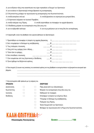 - 2 -
 για να δώσουν τέλος στην αναστάτωση που είχαν προκαλέσει οι διωγμοί των Χριστιανών
 για να κάνουν το Χριστιανισμό επίσημη θρησκεία της αυτοκρατορίας.
β. Ο Κωνσταντίνος μετέφερε την πρωτεύουσα της αυτοκρατορίας στην Κωνσταντινούπολη:
 επειδή καταγόταν από εκεί  επειδή βρισκόταν σε στρατηγική και εμπορική θέση.
γ. Οι Χριστιανοί ονόμασαν τον Ιουλιανό Παραβάτη:
 επειδή πολέμησε τους Πέρσες  επειδή προσπάθησε να επαναφέρει την αρχαία θρησκεία.
δ. Ο Θεοδόσιος μοίρασε την αυτοκρατορία στους δύο γιους του:
 για να κυβερνηθεί καλύτερα  για να μη μαλώσουν για το ποιος θα γίνει αυτοκράτορας.
55.. ΗΗ αακκρροοσσττιιχχίίδδαα ααυυττώώνν πποουυ ββοοήήθθηησσαανν σσττηηνν εειιρρηηννιικκήή εεξξάάππλλωωσσηη ττοουυ ΧΧρριισσττιιααννιισσμμοούύ..
1. Προσπάθησε να επαναφέρει τη λατρεία της αρχαίας θρησκείας. Ι ____ ____ ____ ____ ____ ____ ____ ____
2. Εκεί υπογράφτηκε το διάταγμα της ανεξιθρησκίας. ____ Ε ____ ____ ____ ____ ____ ____ ____
3. Τους πολέμησε ο Ιουλιανός. ____ ____ Ρ ____ ____ ____
4. Ένας από τους ιεράρχες ήταν ο Μέγας.... ____ Α ____ ____ ____ ____ ____ ____ ____
5. Τόσοι ήταν οι ιεράρχες. ____ Ρ ____ ____ ____
6. Εκεί σπούδασε ο Ιουλιανός. ____ ____ ____ ____ ____ Χ ____ ____ ____
7. Έτσι ονομάστηκε από τους Χριστιανούς ο Θεοδόσιος. ____ Ε ____ ____ ____
8. Έγινε έμβλημα του Βυζαντινού κράτους. Σ ____ ____ ____ ____ ____ ____
66.. ΠΠοοιιαα σσττοοιιχχεείίαα (3) έέννωωνναανν ττοουυςς κκααττοοίίκκοουυςς ττοουυ ααννααττοολλιικκοούύ κκρράάττοουυςς κκααιι ττοουυςς ββοοήήθθηησσαανν νναα ααννττιιμμεεττωωππίίσσοουυνν τταα εεξξωωττεερριικκάά κκααιι εεσσωωττεερριικκάά ππρροο--
ββλλήήμμαατταα;; ............................................................................................................................................................................................................................................................................................................................................................
............................................................................................................................................................................................................................................................................................................................................................
............................................................................................................................................................................................................................................................................................................................................................
77.. ΝΝαα ααννττιισσττοοιιχχίίσσεεττεε κκάάθθεε ππρρόόσσωωπποο μμεε ττιιςς εεννέέρργγεειιεεςς ττοουυ..
ΠΠΡΡΟΟΣΣΩΩΠΠΑΑ ΕΕΝΝΕΕΡΡΓΓΕΕΙΙΕΕΣΣ
Διοκλητιανός   Πήρε μέτρα κατά των ειδωλολατρών.
Κωνσταντίνος   Μοίρασε την αυτοκρατορία στους δύο γιους του.
Ιουλιανός   Καθιέρωσε την τετραρχία.
Θεοδόσιος   Επανέφερε τη λατρεία των ολύμπιων θεών.
 Υπέγραψε το διάταγμα της ανεξιθρησκίας.
 Πολέμησε τους Πέρσες.
 Έκανε διωγμό κατά των Χριστιανών.
 Μετέφερε την πρωτεύουσα από τη Ρώμη στην Κωνσταντινούπολη.
Πλασσαράς Παναγιώτης ΒΒΑΑΘΘΜΜΟΟΙΙ:: …………………………………….. // 110000
 