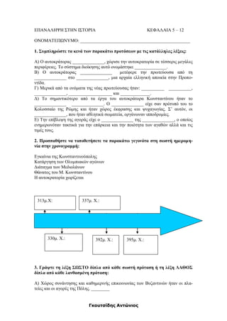 Γκουτσίδης Αντώνιος
ΕΠΑΝΑΛΗΨΗ ΣΤΗΝ ΙΣΤΟΡΙΑ ΚΕΦΑΛΑΙΑ 5 – 12
ΟΝΟΜΑΤΕΠΩΝΥΜΟ: ________________________________________________
1. Συμπληρώστε τα κενά των παρακάτω προτάσεων με τις κατάλληλες λέξεις:
Α) Ο αυτοκράτορας ______________, χώρισε την αυτοκρατορία σε τέσσερις μεγάλες
περιφέρειες. Το σύστημα διοίκησης αυτό ονομάστηκε ______________.
Β) Ο αυτοκράτορας ______________ μετέφερε την πρωτεύουσα από τη
______________ στο ______________, μια αρχαία ελληνική αποικία στην Προπο-
ντίδα.
Γ) Μερικά από τα ονόματα της νέας πρωτεύουσας ήταν: __________ __________,
______________, ___________________ και _____________.
Δ) Το σημαντικότερο από τα έργα του αυτοκράτορα Κωνσταντίνου ήταν το
______________ ______________. Ο ______________ είχε σαν πρότυπό του το
Κολοσσαίο της Ρώμης και ήταν χώρος έκφρασης και ψυχαγωγίας. Σ’ αυτόν, οι
______________, που ήταν αθλητικά σωματεία, οργάνωναν ιπποδρομίες.
Ε) Την επίβλεψη της αγοράς είχε ο ______________ της ______________, ο οποίος
ενημερωνόταν τακτικά για την επάρκεια και την ποιότητα των αγαθών αλλά και τις
τιμές τους.
2. Προσπαθήστε να τοποθετήσετε τα παρακάτω γεγονότα στη σωστή ημερομη-
νία στην χρονογραμμή:
Εγκαίνια της Κωνσταντινούπολης
Κατάργηση των Ολυμπιακών αγώνων
Διάταγμα των Μεδιολάνων
Θάνατος του Μ. Κωνσταντίνου
Η αυτοκρατορία χωρίζεται
3. Γράψτε τη λέξη ΣΩΣΤΟ δίπλα από κάθε σωστή πρόταση ή τη λέξη ΛΑΘΟΣ
δίπλα από κάθε λανθασμένη πρόταση:
Α) Χώρος συνάντησης και καθημερινής επικοινωνίας των Βυζαντινών ήταν οι πλα-
τείες και οι αγορές της Πόλης. ________
313μ.Χ:
330μ. Χ.:
337μ. Χ.:
395μ. Χ.:392μ. Χ.:
 