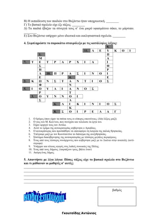 Γκουτσίδης Αντώνιος
Β) Η εκπαίδευση των παιδιών στο Βυζάντιο ήταν υποχρεωτική. ________
Γ) Το βασικό σχολείο είχε έξι τάξεις. ________
Δ) Τα παιδιά έβαζαν τα σύνεργά τους σ’ ένα μικρό υφασμάτινο σάκο, το μάρσιπο.
________
Ε) Στο Βυζάντιο υπήρχαν μόνο ιδιωτικά και εκκλησιαστικά σχολεία. ________
4. Συμπληρώστε το παρακάτω σταυρόλεξο με τις κατάλληλες λέξεις:
9.
11. Λ Ε Υ Κ Ο Ι
1. Π
Μ Α
7. Τ Ε Τ Ρ Α Ρ Χ Ι Α Ι
Σ Θ
Η Ρ
Λ 10. Π Ρ Α Σ Ι Ν Ο Ι
Ε 4. Ε
2. Κ Ω Ν Σ Τ Α Ν Τ Ι Ο Σ
Φ Ν
5. Ι Ο Υ Λ Ι Α Ν Ο Σ
Ρ Τ
3. Ο Υ Ν Ν Ο Ι
Σ Λ
6. Λ Ι Κ Ι Ν Ι Ο Σ
Κ
8. Σ Ο Ι Ρ Ε Λ Α Γ
1. Ο δρόμος όπου είχαν τα σπίτια τους οι εύπορες οικογένειες. (Δύο λέξεις μαζί).
2. Ο γιος του Μ. Κων/νου, που συνέχισε και τελείωσε τα έργα του.
3. Είχαν αρχηγό τους τον Αττίλα.
4. Αυτό το τμήμα της αυτοκρατορίας κυβέρνησε ο Αρκάδιος.
5. Ο αυτοκράτορας που προσπάθησε να επαναφέρει τη λατρεία της παλιάς θρησκείας.
6. Υπέγραψε μαζί με τον Κωνσταντίνο το διάταγμα της ανεξιθρησκίας.
7. Σύστημα διακυβέρνησης της αυτοκρατορίας με τέσσερις μεγάλες περιφέρειες.
8. Ένας από τους τέσσερις συνάρχοντες που κυβέρνησε μαζί με το Λικίνιο στην ανατολή. (αντί-
στροφα)
9. Υπήρχαν και τέτοιες αγορές στις λαϊκές συνοικίες της Πόλης.
10. Ένας από τους Δήμους. (ταιριάζουν τρεις, βάλτε έναν)
11. Ακόμη ένας Δήμος.
5. Απαντήστε με λίγα λόγια: Πόσες τάξεις είχε το βασικό σχολείο στο Βυζάντιο
και τι μάθαιναν οι μαθητές σ’ αυτές;
_____________________________________________________________________
_____________________________________________________________________
_____________________________________________________________________
_____________________________________________________________________
_____________________________________________________________________
βαθμός
 