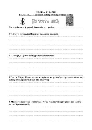 ΙΣΤΟΡΙΑ Ε΄ ΤΑΞΗΣ
Β΄ ΕΝΟΤΗΤΑ: Η ρωμαϊκή αυτοκρατορία μεταμορφώνεται
Ανακεφαλαιωτική γραπτή δοκιμασία τ…. μαθητ…… …………………………………..
1.Τι ήταν η τετραρχία; Ποιος την εφάρμοσε και γιατί;
…………………………………………………………………………………………………………
…………………………………………………………………………………………………………
…………………………………………………………………………………………………………
…………………………………………………………………………………………………………
…………………………………………………………………………………………………………
2.Τι γνωρίζεις για το διάταγμα των Μεδιολάνων;
…………………………………………………………………………………………………………
…………………………………………………………………………………………………………
…………………………………………………………………………………………………………
…………………………………………………………………………………………………………
…………………………………………………………………………………………………………
3.Γιατί ο Μέγας Κωνσταντίνος αποφάσισε να μεταφέρει την πρωτεύουσα της
αυτοκρατορίας από τη Ρώμη στο Βυζάντιο;
…………………………………………………………………………………………………………
…………………………………………………………………………………………………………
…………………………………………………………………………………………………………
…………………………………………………………………………………………………………
…………………………………………………………………………………………………………
4. Με ποιους τρόπους ο ισαπόστολος Άγιος Κωνσταντίνος βοήθησε την εξάπλω-
ση του Χριστιανισμού;
…………………………………………………………………………………………………………
…………………………………………………………………………………………………………
…………………………………………………………………………………………………………
…………………………………………………………………………………………………………
 