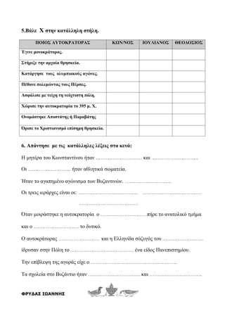 5.Βάλε Χ στην κατάλληλη στήλη.
ΠΟΙΟΣ ΑΥΤΟΚΡΑΤΟΡΑΣ ΚΩΝ/ΝΟΣ ΙΟΥΛΙΑΝΟΣ ΘΕΟΔΟΣΙΟΣ
Έγινε μονοκράτορας.
Στήριξε την αρχαία θρησκεία.
Κατάργησε τους ολυμπιακούς αγώνες.
Πέθανε πολεμώντας τους Πέρσες.
Ασφάλισε με τείχη τη νεόχτιστη πόλη.
Χώρισε την αυτοκρατορία το 395 μ. Χ.
Ονομάστηκε Αποστάτης ή Παραβάτης
Όρισε το Χριστιανισμό επίσημη θρησκεία.
6. Απάντησε με τις κατάλληλες λέξεις στα κενά:
Η μητέρα του Κωνσταντίνου ήταν …………………………. και ………………………….
Οι ……………………….. ήταν αθλητικά σωματεία.
Ήταν το αγαπημένο αγώνισμα των Βυζαντινών. ………………………….
Οι τρεις ιεράρχες είναι οι: ………………………………… …………………………………
…………………………………
Όταν μοιράστηκε η αυτοκρατορία ο ………………………… πήρε το ανατολικό τμήμα
και ο ………………………… το δυτικό.
Ο αυτοκράτορας ……………………… και η Ελληνίδα σύζυγός του ………………………
ίδρυσαν στην Πόλη το …………………………………… ένα είδος Πανεπιστημίου.
Την επίβλεψη της αγοράς είχε ο …………………………………………………
Τα σχολεία στο Βυζάντιο ήταν …………………………….. και ……………………………..
ΦΡΥΔΑΣ ΙΩΑΝΝΗΣ
 