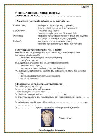 12/12/2006
Παπαδημητρίου Αναστασία
2Ο
ΕΠΑΝΑΛΗΠΤΙΚΟ ΜΑΘΗΜΑ ΙΣΤΟΡΙΑΣ
ΟΝΟΜΑΤΕΠΩΝΥΜΟ…………………………………………………
1. Να αντιστοιχίσετε κάθε πρόσωπο με τις ενέργειές του:
2.Υπογραμμίζω την πρόταση που θεωρώ σωστή:
α) Ο Κωνσταντίνος μετέφερε την πρωτεύουσα της αυτοκρατορίας στην
Κωνσταντινούπολη επειδή:
 βρισκόταν σε στρατηγική και εμπορική θέση
 καταγόταν από εκεί
β)Οι Χριστιανοί ονόμασαν τον Ιουλιανό Παραβάτη επειδή:
 πολέμησε τους Πέρσες
 προσπάθησε να επαναφέρει την αρχαία θρησκεία
γ)Ο αυτοκράτορας Θεοδόσιος μοίρασε την αυτοκρατορία στους δύο γιους του
επειδή:
 πίστευε πως έτσι θα κυβερνιόταν καλύτερα
 για να μη μαλώνουν
3. Συμπληρώνω με τη σωστή λέξη την πρόταση:
Την επίβλεψη της αγοράς είχε …………………………….. .
Οι …………. ήταν αθλητικά σωματεία.
Η εκπαίδευση στο Βυζάντιο ήταν ………………… .
Στο Βυζάντιο τα σχολεία ήταν ……………………… και ………………. .
Το σημαντικότερο έργο του Κωνσταντίνου στη νέα πρωτεύουσα ήταν το ………
………………. .
Οι μαθητές στις μεγαλύτερες τάξεις μάθαιναν ……………, ………………., και
……………………….. .
Οι …………………… ήταν το αγαπημένο αγώνισμα των Βυζαντινών.
Διοκλητιανός
Κωνσταντίνος
Διοκλητιανός
Θεοδόσιος
Ιουλιανός
Καθιέρωσε το σύστημα της τετραρχίας
Έκανε φοβερό διωγμό κατά των χριστιανών
Πολέμησε τους Πέρσες
Επανέφερε τη λατρεία των Ολύμπιων θεών
Μετέφερε την πρωτεύουσα από τη Ρώμη στο βυζάντιο
Υπέγραψε το Διάταγμα της ανεξιθρησκίας
Κατάργησε τους ολυμπιακούς αγώνες
Μοίρασε την αυτοκρατορία στους δύο γιους του
 