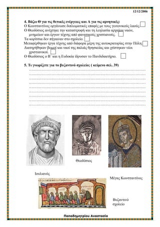 12/12/2006
Παπαδημητρίου Αναστασία
4. Βάζω Θ για τις θετικές ενέργειες και Α για τις αρνητικές:
Ο Κωνσταντίνος οργάνωσε διπλωματικές επαφές με τους γειτονικούς λαούς.
Ο Θεοδόσιος ανέχτηκε την καταστροφή και τη λεηλασία αρχαίων ναών,
μνημείων και έργων τέχνης από φανατικούς χριστιανούς.
Τα κορίτσια δεν πήγαιναν στο σχολείο.
Μεταφέρθηκαν έργα τέχνης από διάφορα μέρη της αυτοκρατορίας στην Πόλη.
Διατηρήθηκαν βωμοί και ναοί της παλιάς θρησκείας και χτίστηκαν νέοι
χριστιανικοί.
Ο Θεοδόσιος ο Β΄ και η Ευδοκία ίδρυσαν το Πανδιδακτήριο.
5. Τι γνωρίζετε για το βυζαντινό σχολείο; ( κείμενο σελ. 39)
…………………………………………………………………………………
…………………………………………………………………………………
…………………………………………………………………………………
…………………………………………………………………………………
…………………………………………………………………………………
…………………………………………………………………………………
…………………………………………………………………………………
…………………………………………………………………………………
…………………………………………………………………………………
Θεοδόσιος
Ιουλιανός
Μέγας Κωνσταντίνος
Βυζαντινό
σχολείο
 