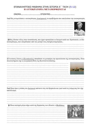 ΕΠΑΝΑΛΗΠΤΙΚΟ ΜΑΘΗΜΑ ΣΤΗΝ ΙΣΤΟΡΙΑ Ε΄ ΤΑΞΗ (5-12)
Η ΑΥΤΟΚΡΑΤΟΡΙΑ ΜΕΤΑΜΟΡΦΩΝΕΤΑΙ
ΟΝΟΜΑ………………………….. ΕΠΩΝΥΜΟ………………………………….
1.α) Πώς αντιμετώπισε ο αυτοκράτορας Διοκλητιανός τα προβλήματα που απειλούσαν την αυτοκρατορία;
………………………………………………………………………………………………………………
………………………………………………………………………………………………
………………………………………………………………………………………………
………………………………………………………………………………………………
………………………………………………………………………………………………
………………………………………………………………………………………………
………………………………………………………………………………………………
………………………………………………………………………………........................
……………………………………………………………………………………………............................
β)Πώς έδωσαν τέλος στην αναστάτωση, που είχαν προκαλέσει οι διωγμοί κατά των Χριστιανών, οι δύο
αυτοκράτορες, που επικράτησαν από την μεταξύ τους σκληρή αναμέτρηση ;
………………………………………………………………………………………………………………
………………………………………………………………………………………………………………
………………………………………………………………………………………………………………
………………………………………………………………………………………………………………
………………………………………………………………………………………………………………
………………………………………………………………………………………………………………
………………………………………………………………………………………………………………
2.Για ποιους λόγους ο Κωνσταντίνος αποφάσισε να μεταφέρει την πρωτεύουσα της αυτοκρατορίας; Ποια
πλεονεκτήματα είχε η γεωγραφική θέση της Κωνσταντινούπολης;
………………………………………………………………………………………..
…...………………...…………………………………………………………………
………………………………………………………………………………………..
......................................................................................................................................
………………………………………………………………………………………..
………………………………………………………………………………………...
.………………………………………………………………………………………………………………
………………………………………………………………………………………………………………
………………………………………………………………………………………………………………
………………………………………………………………………………………………………………
………………………………………………………………………………………………………………
………………………………………………………………………………………………………………
3.α) Ποια ήταν η στάση του Ιουλιανού απέναντι στη νέα θρησκεία και γιατί κατά τη γνώμη σας δεν είχε
αποτέλεσμα;
………………………………………………………………………………………………………………
……………………………………………………………………………………………………...………
………………………………………………………………………………………………………………
………………………………………………………………………………………………………………
………………………………………………………………………………………………………………
………………………………………………………………………………………………………………
β) Ποια αυστηρά μέτρα πήρε κατά της θρησκείας των εθνικών ο Θεοδόσιος;
……………………………………………………………………………………
……………………………………………………………………………………
……………………………....................................................................................
……………………………………………………………………………………
……………………………………………………………………………………
……………………………………………………………………………………
………………………………………………………………………………………………………………
……………………………………………………………………...……….................................................
 