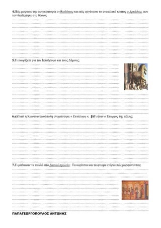 4.Πώς μοίρασε την αυτοκρατορία ο Θεοδόσιος και πώς οργάνωσε το ανατολικό κράτος ο Αρκάδιος, που
τον διαδέχτηκε στο θρόνο;
………………………………………………………………………………………………………………
………………………………………………………………………………………………………………
………………………………………………………………………………………………………………
………………………………………………………………………………………………………………
………………………………………………………………………………………………………………
………………………………………………………………………………………………………………
………………………………………………………………………………………………………………
………………………………………………………………………………………………………………
………………………………………………………………………………………………………………
………………………………………………………………………………………………………………
………………………………………………………………………………………………………………
5.Τι γνωρίζετε για τον Ιππόδρομο και τους Δήμους;
………………………………………………………………………………………
………………………………………………………………………………….......
………………………………………………………………………………………
………………………………………………………………………………………
………………………………………………………………………………………
………………………………………………………………………………………
………………………………………………………………………………………
………………………………………………………………………………………
………………………………………………………………………………………………………………
………………………………………………………………………………………………………………
………………………………………………………………………………………………………………
………………………………………………………………………………………………………………
………………………………………………………………………………………………………………
……………………………………………………………………………………........................................
6.α)Γιατί η Κωνσταντινούπολη ονομάστηκε « Επτάλοφη »; β)Τι ήταν ο Έπαρχος της πόλης;
………………………………………………………………………………………………………………
………………………………………………………………………………………………………………
………………………………………………………………………………………………………………
………………………………………………………………………………………………………………
………………………………………………………………………………………………………………
………………………………………………………………………………………………………………
………………………………………………………………………………………………………………
………………………………………………………………………………………………………………
………………………………………………………………………………………………………………
………………………………………………………………………………………………………………
………………………………………………………………………………………………………………
………………………………………………………………………………………………………………
7.Τι μάθαιναν τα παιδιά στο βασικό σχολείο; Τα κορίτσια και τα φτωχά αγόρια πώς μορφώνονταν;
……………………………………………………………………………………....………………………
……………………………………………………………..………………………………………………
……………………………………...………………………………………………………………………
……………...………………………………………………………………………
……………...………………………………………………………………………
……………....………………………………………………………………………
……………………………………..………………………………………………
………………………………………………………………………………………
………………………………………………………………………………………
………………………………………………………………………………………………………………
………………………………………………………………………………………………………………
………………………………………………………………………………………………………………
ΠΑΠΑΓΕΩΡΓΟΠΟΥΛΟΣ ΑΝΤΩΝΗΣ
 