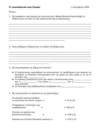 2ο επαναληπτικό στην Ιστορία 1 Δεκεμβρίου 2009
Όνομα:
1. Να αναφέρετε τους λόγους για τους οποίους ο Μέγας Κωνσταντίνος διάλεξε το
Βυζάντιο για να χτίσει τη νέα πρωτεύουσα της αυτοκρατορίας.
__________________________________________________________________________________
__________________________________________________________________________________
__________________________________________________________________________________
__________________________________________________________________________________
__________________________________________________________________________________
__________________________________________________________________________________
__________________________________________________________________________________
________________________________________________________
2. Ποια μαθήματα διδάσκονταν τα παιδιά των Βυζαντινών;
__________________________________________________________________________________
__________________________________________________________________________________
__________________________________________________________________________________
__________________________________________________________________________________
__________________________________________________________________________________
________________________________________
3. Να συμπληρώσετε τις λέξεις που λείπουν:
Ο Διοκλητιανός προσπάθησε να αντιμετωπίσει τα προβλήματα που άρχισαν να
κλονίζουν τη Ρωμαϊκή Αυτοκρατορία από τις αρχές του 3ου αιώνα μ. Χ. με το
σύστημα της _________________.
Οι τέσσερις συνάρχοντες που είχε ορίσει ο Διοκλητιανός ήταν:__________________
και ο ________________ στη Δύση, ο _______________ και ο _________________
στην Ανατολή.
Το διάταγμα της ανεξιθρησκίας υπογράφηκε στα _______________________.
4. Να αντιστοιχίσετε τα γεγονότα με τις χρονολογίες:
Το ρωμαϊκό κράτος χωρίζεται
σε ανατολικό και δυτικό τμήμα   313 μ.Χ.
Υπογράφεται το διάταγμα της
ανεξιθρησκίας   395 μ.Χ.
Γίνονται τα εγκαίνια της
Κωνσταντινούπολης   330 μ.Χ.
Διάλυση του Δυτικού Ρωμαϊκού κράτους • • 476 μ. Χ.
 