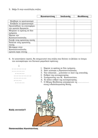 5. Βάζω Χ στην κατάλληλη στήλη:
Κωνσταντίνος Ιουλιανός Θεοδόσιος
Βοήθησε το χριστιανισμό
Επέβαλε το χριστιανισμό
Προσπάθησε να επαναφέρει
την αρχαία θρησκεία
Μοίρασε το κράτος σε δύο
τμήματα
Ίδρυσε την
Κωνσταντινούπολη
Άνοιξε τους αρχαίους ναούς
Έκλεισε τους αρχαίους
ναούς
Μετέφερε στην
Κωνσταντινούπολη
αρχαία έργα τέχνης
6. Αν απαντήσετε σωστά, θα σχηματιστεί στη στήλη που δείχνει το βελάκι το όνομα
του αυτοκράτορα του δυτικού ρωμαϊκού κράτους:

_ _ _ _ _ _ _ _ _ 1. Χώρισε το κράτος σε δύο τμήματα.
_ _ _ _ _ _ _ _ 2. Εκεί χτίστηκε η Κωνσταντινούπολη.
_ _ _ _ _ _ 3. Την ελληνική …μιλούσαν οι λαοί της ανατολής.
_ _ _ _ _ _ _ _ _ _ _ 4. Εχθροί της αυτοκρατορίας.
_ _ _ _ _ _ _ _ 5. Συνάρχοντας του Μ. Κωνσταντίνου.
_ _ _ _ _ 6. Κι άλλοι εχθροί της αυτοκρατορίας.
_ _ _ _ _ _ 7. Ο Μέγας Θεοδόσιος απαγόρευσε τις ……………..
στους ειδωλολατρικούς θεούς.
Καλή επιτυχία!!!
Παπανικολάου Κωνσταντίνος
 