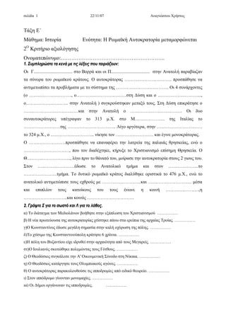 σελίδα 1 22/11/07 Αναγνώστου Χρήστος
Τάξη Ε΄
Μάθημα: Ιστορία Ενότητα: Η Ρωμαϊκή Αυτοκρατορία μεταμορφώνεται
2Ο
Κριτήριο αξιολόγησης
Ονοματεπώνυμο:…………………………………………………..
11.. ΣΣυυμμππλληηρρώώσσττεε τταα κκεεννάά μμεε ττιιςς λλέέξξεειιςς πποουυ ττααιιρριιάάζζοουυνν::
Οι Γ.................................. στο Βορρά και οι Π.................................. στην Ανατολή παραβίαζαν
τα σύνορα του ρωμαϊκού κράτους. Ο αυτοκράτορας …………………………. προσπάθησε να
αντιμετωπίσει τα προβλήματα με το σύστημα της …………………………….. Οι 4 συνάρχοντες
(ο ………………………., ο……………………………στη Δύση και ο ………………………..,
ο………………………. στην Ανατολή ) συγκρούστηκαν μεταξύ τους. Στη Δύση επικράτησε ο
………………………………και στην Ανατολή ο ……………………………. Οι δυο
συναυτοκράτορες υπέγραψαν το 313 μ.Χ. στο Μ……………….. της Ιταλίας το
……………………της ………………………….. Λίγο αργότερα, στην …………………………
το 324 μ.Χ., ο ……………………….. νίκησε τον ……………………. και έγινε μονοκράτορας.
Ο ……………………προσπάθησε να επαναφέρει την λατρεία της παλαιάς θρησκείας, ενώ ο
…………………………, που τον διαδέχτηκε, κήρυξε το Χριστιανισμό επίσημη Θρησκεία. Ο
Θ……………………….., λίγο πριν το θάνατό του, μοίρασε την αυτοκρατορία στους 2 γιους του.
Στον ……………………έδωσε το Ανατολικό τμήμα και στον ………………..το
………………….τμήμα. Το δυτικό ρωμαϊκό κράτος διαλύθηκε οριστικά το 476 μ.Χ., ενώ το
ανατολικό αντιμετώπισε τους εχθρούς με ……………………..και ……………………….. μέσα
και επιπλέον τους κατοίκους του τους ένωνε η κοινή ………………….,η
………………………..και κοινός ………………………….
22.. ΓΓρράάψψττεε ΣΣ γγιιαα ττοο σσωωσσττόό κκααιι ΛΛ γγιιαα ττοο λλάάθθοοςς..
α) Το διάταγμα των Μεδιολάνων βοήθησε στην εξάπλωση του Χριστιανισμού ……………
β) Η νέα πρωτεύουσα της αυτοκρατορίας χτίστηκε πάνω στα ερείπια της αρχαίας Τροίας. ……………
γ)Ο Κωνσταντίνος έδωσε μεγάλη σημασία στην καλή οχύρωση της πόλης. ……………
δ)Το χτίσιμο της Κωνσταντινούπολη κράτησε 6 χρόνια. ……………
ε)Η πόλη του Βυζαντίου είχε ιδρυθεί στην αρχαιότητα από τους Μεγαρείς. ……………
στ)Ο Ιουλιανός σκοτώθηκε πολεμώντας τους Γότθους. ……………
ζ) Ο Θεοδόσιος συγκάλεσε την Α' Οικουμενική Σύνοδο στη Νίκαια. ……………
η) Ο Θεοδόσιος κατάργησε τους Ολυμπιακούς αγώνες. ……………
θ) Ο αυτοκράτορας παρακολουθούσε τις ιπποδρομίες από ειδικό θεωρείο. ……………
ι) Στον ιππόδρομο γίνονταν μονομαχίες. ……………
ια) Οι Δήμοι οργάνωναν τις ιπποδρομίες. ……………
 
