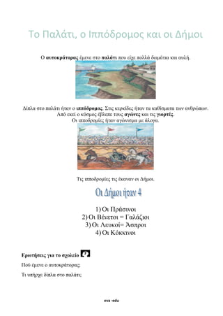 eva -edu
Το Παλάτι, ο Ιππόδρομος και οι Δήμοι
Ο αυτοκράτορας έμενε στο παλάτι που είχε πολλά δωμάτια και αυλή.
Δίπλα στο παλάτι ήταν ο ιππόδρομος. Στις κερκίδες ήταν τα καθίσματα των ανθρώπων.
Από εκεί ο κόσμος έβλεπε τους αγώνες και τις γιορτές.
Οι ιπποδρομίες ήταν αγώνισμα με άλογα.
Τις ιπποδρομίες τις έκαναν οι Δήμοι.
1) Οι Πράσινοι
2) Οι Βένετοι = Γαλάζιοι
3) Οι Λευκοί= Άσπροι
4) Οι Κόκκινοι
Ερωτήσεις για το σχολείο
Πού έμενε ο αυτοκράτορας;
Τι υπήρχε δίπλα στο παλάτι;
 