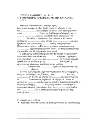 ΙΣΤΟΡΙΑ ΕΝΟΤΗΤΕΣ 8 - 9 - 10
1) ΣΥΜΠΛΗΡΩΝΩ ΤΟ ΚΕΙΜΕΝΟ ΜΕ ΤΗΝ ΚΑΤΑΛΛΗΛΗ
ΛΕΞΗ.
Λίγο πριν το θάνατό του ο αυτοκράτορας ……………….
βαπτίστηκε χριστιανός .Τον διαδέχτηκε στην εξουσία ο γιος
του………………….που κράτησε και αυτός καλή στάση απέναντι
στους …………………..Όμως τον διαδέχτηκε ο ξάδερφός του , ο
…………………….ο οποίος προσπάθησε να επαναφέρει την
................ θρησκεία.Η θητεία του δεν κράτησε πολύ και τον
διαδέχτηκε ο ......................που κήρυξε το ............................επίσημη
θρησκεία και έκλεισε τους ..............ναούς, κατάργησε τους
Ολυμπιακούς αγώνες ,τα Ελευσίνια μυστήρια και επέτρεψε την
.......................αρχαίων μνημείων και ναών . Τα προβλήματα μεταξύ
των οπαδών των δύο θρησκειών ήταν πολλά.
Ο αυτοκράτορας Θεοδόσιος λίγο πριν το θάνατό του χώρισε την
αυτοκρατορία σε ανατολικό και ...................τμήμα και τη μοίρασε
στους γιους του ....................και .................... Το ανατολικό κομμάτι
προόδευσε και κατάφερε με τη ......................... και την καλή
οργάνωση να κάνει τους κατοίκους του να νιώθουν
...................Πίστευαν στη ......................θρησκεία και μιλούσαν την
.........................γλώσσα.
Το δυτικό όμως κομμάτι ,είχε να αντιμετωπίσει πολλούς εχθρούς,
όπως για παράδειγμα τους Γότθους , τους ......................και τους
.....................Οι Γότθοι με αρχηγό τον ................κυρίευσαν για λίγο
τη................ και φεύγοντας πήραν πολλά λάφυρα.Οι Ούννοι με
αρχηγό τον .................απειλούσαν και αυτοί το δυτικό κράτος ,αλλά ο
Ρωμαίος στρατηγός .................τους αντιμετώπισε με επιτυχία. Η
αυτοκρατορία όμως έχασε εδάφη ,όταν οι ......................κατέλαβαν
την ..........................και οι Οστρογότθοι ίδρυσαν βασίλειο στην
ιταλική πόλη .......................
2) Απαντώ με λίγα λόγια :
 Τι γινόταν στον Ιππόδρομο και ποιοι οργάνωναν τις ιπποδρομίες ;
-----------------------------------------------------------------------------------
-------------------------------------------------------------------------------------
-------------------------------------------------------------------------------------
 