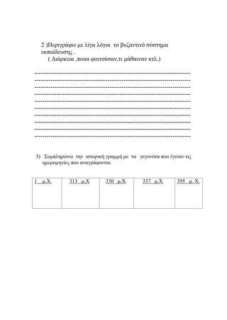 2 )Περιγράφω με λίγα λόγια το βυζαντινό σύστημα
εκπαίδευσης .
( Διάρκεια ,ποιοι φοιτούσαν,τι μάθαιναν κτλ.)
-----------------------------------------------------------------------------
-----------------------------------------------------------------------------
-----------------------------------------------------------------------------
-----------------------------------------------------------------------------
-----------------------------------------------------------------------------
-----------------------------------------------------------------------------
-----------------------------------------------------------------------------
-----------------------------------------------------------------------------
-----------------------------------------------------------------------------
-----------------------------------------------------------------------------
3) Συμπληρώνω την ιστορική γραμμή με τα γεγονότα που έγιναν τις
ημερομηνίες που αναγράφονται.
1 μ.Χ. 313 μ.Χ 330 μ.Χ. 337 μ.Χ. 395 μ. Χ.
 