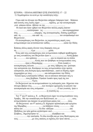 ΙΣΤΟΡΙΑ – ΕΠΑΝΑΛΗΠΤΙΚΟ ΣΤΙΣ ΕΝΟΤΗΤΕΣ 17 – 22
1) Συμπληρώνω τα κενά με την κατάλληλη λέξη :
Γύρω από τα σύνορα του Βυζαντίου υπήρχαν διάφοροι λαοί . Κάποιοι
από αυτούς τους λαούς είχαν ………….σχέσεις με την αυτοκρατορία
,ενώ κάποιοι άλλοι ήθελαν να την ………………………
Οι λαοί που ήταν εχθροί του Βυζαντίου πολλές φορές έκαναν
…………….., κατέστρεφαν τις ………………………και κυριαρχούσαν
στις …………………..επαρχίες της αυτοκρατορίας .Επίσης εμπόδιζαν
από τη …………….και από τη ………………….. τον ανεφοδιασμό των
Βυζαντινών .
Οι αυτοκράτορες του Βυζαντίου ,τις περισσότερες φορές τους
αντιμετώπιζαν και αντιστέκονταν καθώς ……………….καλά την Πόλη
.
Κάποιες άλλες φορές έλυναν τους διαφορές τους με
τη…………………ή με ………………μέσα.
Ένας από τους αυτοκράτορες που αντιμετώπισε σοβαρά προβλήματα
με τους αντιπάλους του Βυζαντίου ήταν ο …………………Αυτός βρήκε
τα ………….του κράτους ……………….και το στρατό και το στόλο
………………………..Αυτός που τον βοήθησε να αντιμετωπίσει τους
…………….ήταν ο Πατριάρχης …………………Έτσι λοιπόν ο
αυτοκράτορας έκλεισε ……………….με τους Αβάρους και ξεκίνησε
την εκστρατεία του. Κατάφερε να τους αντιμετωπίσει στην πρώτη
εκστρατεία ,στη δεύτερη όμως αιφνιδιάστηκε , γιατί οι Πέρσες είχαν
συμμαχήσει με τους………………και πολιορκούσαν την Πόλη .
Τελικά όμως η πολιορκία λύθηκε και οι κάτοικοι πίστεψαν πως η
……………..τους βοήθησε. Έψαλαν λοιπόν προς τιμή της τον
…………………….Ύμνο.
Οι Βυζαντινοί για να αντιμετωπίσουν τις πολιορκίες που δέχονταν στα
σύνορα έβαλαν στις …………..των συνόρων φρουρούς να φυλούν την
αυτοκρατορία και τους ονόμασαν ……………….Ο πιο γνωστός ήταν ο
………………….. ………………..ή γνωστός ως ………………..
……………..
Τον 7ο
και 8ο
αιώνα μ. Χ . οι Βυζαντινοί είχαν να αντιμετωπίσουν τους
Άραβες .Με την ανακάλυψη του Καλλίνικου ,το ……….. …….τους
αντιμετώπισαν και έκαψαν το μεγαλύτερο μέρος του ……….τους.
Οι Βυζαντινοί τον 9ο
αιώνα μ.Χ. δέχτηκαν πρόσκληση από ηγεμόνα
της Μοραβίας ………………….να διδάξουν στους ……………την
πίστη του ………………….Τα δύο αδέλφια ………………….και
Μεθόδιος για τρία χρόνια εργάστηκαν εκεί , …………………….τους
Σλάβους , δημιούργησαν το ………………αλφάβητο και
………………την εκκλησία .Το ίδιο συνέβη και με τους Βούλγαρους και
τους ………………,με τους οποίους οι σχέσεις δεν ήταν πάντα………..
 