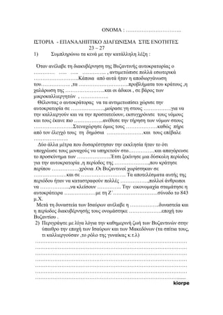 ΟΝΟΜΑ : …………………………..
ΙΣΤΟΡΙΑ - ΕΠΑΝΑΛΗΠΤΙΚΟ ΔΙΑΓΩΝΙΣΜΑ ΣΤΙΣ ΕΝΟΤΗΤΕΣ
23 – 27
1) Συμπληρώνω τα κενά με την κατάλληλη λέξη :
Όταν ανέλαβε τη διακυβέρνηση της Βυζαντινής αυτοκρατορίας ο
………… ….. ….. ………….. , αντιμετώπισε πολλά εσωτερικά
……………………..Κάποια από αυτά ήταν η αποδιοργάνωση
του…………….. ,τα ………………………..προβλήματα του κράτους ,η
χαλάρωση της …………………..και οι άδικοι , σε βάρος των
μικροκαλλιεργητών , …………….
Θέλοντας ο αυτοκράτορας να τα αντιμετωπίσει χώρισε την
αυτοκρατορία σε ……………….,μοίρασε γη στους …………….για να
την καλλιεργούν και να την προστατεύουν, εκσυγχρόνισε τους νόμους
και τους έκανε πιο ……………..ανέθεσε την τήρηση των νόμων στους
…………………..Στεναχώρησε όμως τους ………………καθώς πήρε
από τον έλεγχό τους τη δημόσια …………………και τους επέβαλε
………………..
Δύο άλλα μέτρα που δυσαρέστησαν την εκκλησία ήταν το ότι
υποχρέωσε τους μοναχούς να υπηρετούν στο……………και απαγόρευσε
το προσκύνημα των ………………..Έτσι ξεκίνησε μια δύσκολη περίοδος
για την αυτοκρατορία ,η περίοδος της ………………..,που κράτησε
περίπου …………….χρόνια .Οι Βυζαντινοί χωρίστηκαν σε
……………….και σε …………………….. Τα αποτελέσματα αυτής της
περιόδου ήταν να καταστραφούν πολλές …………….,πολλοί άνθρωποι
να ……………..,να κλείσουν ………….. Την εικονομαχία σταμάτησε η
αυτοκράτειρα ………………με τη Ζ΄……………………..σύνοδο το 843
μ.Χ.
Μετά τη δυναστεία των Ισαύρων ανέλαβε η ……………..δυναστεία και
η περίοδος διακυβέρνησής τους ονομάστηκε ……………….εποχή του
Βυζαντίου .
2) Περιγράψτε με λίγα λόγια την καθημερινή ζωή των Βυζαντινών στην
ύπαιθρο την εποχή των Ισαύρων και των Μακεδόνων (τα σπίτια τους,
τι καλλιεργούσαν ,το ρόλο της γυναίκας κ.τ.λ)
……………………………………………………………………………
……………………………………………………………………………
……………………………………………………………………………
……………………………………………………………………………
……………………………………………………………………………
……………………………………………………………………………
……………………………………………………………………….......
kiorpe
 