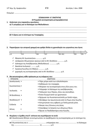 13ο
Δημ. Σχ. Αμαρουσίου Ε΄2 Δευτέρα, 1 Δεκ. 2008
Ονομ/μο: …………………………………………………………………………………………………………………………………………………
ΕΠΑΝΑΛΗΨΗ Β΄ ΕΝΟΤΗΤΑΣ
(Η Ρωμαϊκή αυτοκρατορία μεταμορφώνεται)
1. Απάντησε στις παρακάτω ερωτήσεις:
α) Τι γνωρίζεις για το διάταγμα των Μεδιολάνων:
……………………………………………………………………………………………………………………………………………………………
……………………………………………………………………………………………………………………………………………………………
……………………………………………………………………………………………………………………………………………………………
β) Τι ξέρεις για το σύστημα της Τετραρχίας;
……………………………………………………………………………………………………………………………………………………………
……………………………………………………………………………………………………………………………………………………………
……………………………………………………………………………………………………………………………………………………………
2. Παρατήρησε την ιστορική γραμμή και γράψε δίπλα τη χρονολογία του γεγονότος που έγινε:
μ.Χ. 313 330 337 361-362 392 395
 θάνατος Μ. Κωνσταντίνου …………… μ.Χ.
 κατάργηση Ολυμπιακών αγώνων από το Μ. Θεοδόσιο …………… μ.Χ.
 Διάταγμα της Ανεξιθρησκίας (Μεδιολάνων) …………… μ.Χ.
 Βασιλεία Ιουλιανού …………μ.Χ.
 Εγκαίνια Κων/λης (11 Μαΐου) …………… μ.Χ.
 χωρισμός της αυτοκρατορίας από το Μ. Θεοδόσιο …………. μ.Χ.
3. Να αντιστοιχίσεις κάθε πρόσωπο με τις ενέργειες του:
ΠΡΟΣΩΠΑ ΕΝΕΡΓΕΙΕΣ
Διοκλητιανός •
Κωνσταντίνος •
Ιουλιανός •
Μ.Θεοδόσιος •
Θεοδόσιος Β΄ •
Ευδοκία •
Αέτιος •
• Πήρε μέτρα κατά των ειδωλολατρών.
• Καθιέρωσε την τετραρχία.
• Μοίρασε την αυτοκρατορία στους δύο γιους του.
• Υπέγραψε το διάταγμα της ανεξιθρησκείας.
• Πολέμησε τους Πέρσες, όπου και σκοτώθηκε.
• Έκανε διωγμό κατά των χριστιανών.
• Οχύρωσε την Κωνσταντινούπολη με διπλό τείχος.
• Μετέφερε την πρωτεύουσα από τη Ρώμη στην Κων/λη.
• Αντιμετώπισε τους εχθρούς με διπλωματικά μέσα.
• Νίκησε τους Ούννους στη Δύση.
• Επανέφερε τη λατρεία των ολύμπιων θεών.
• Ίδρυσε το Πανδιδακτήριο στην Κων/λη.
4. Θυμήσου τι έμαθες στη Β΄ ενότητα και συμπλήρωσε τα κενά:
 Ο Διοκλητιανός θέλησε να αντιμετωπίσει τα προβλήματα της αυτοκρατορίας με το σύστημα της
…………………………………………..
 Ο Κωνσταντίνος και ο …………………………………. υπέγραψαν στα …………………………………. το διάταγμα
της …………………………………………………. το ………………. μ.Χ.
 