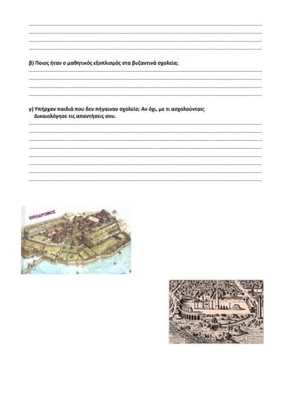 ……………………………………………………………………………………………………………………………………………………………
……………………………………………………………………………………………………………………………………………………………
……………………………………………………………………………………………………………………………………………………………
……………………………………………………………………………………………………………………………………………………………
β) Ποιος ήταν ο μαθητικός εξοπλισμός στα βυζαντινά σχολεία;
……………………………………………………………………………………………………………………………………………………………
……………………………………………………………………………………………………………………………………………………………
……………………………………………………………………………………………………………………………………………………………
……………………………………………………………………………………………………………………………………………………………
γ) Υπήρχαν παιδιά που δεν πήγαιναν σχολείο; Αν όχι, με τι ασχολούνταν;
Δικαιολόγησε τις απαντήσεις σου.
……………………………………………………………………………………………………………………………………………………………
……………………………………………………………………………………………………………………………………………………………
……………………………………………………………………………………………………………………………………………………………
……………………………………………………………………………………………………………………………………………………………
……………………………………………………………………………………………………………………………………………………………
……………………………………………………………………………………………………………………………………………………………
……………………………………………………………………………………………………………………………………………………………
……………………………………………………………………………………………………………………………………………………………
 
