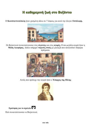 eva -edu
Η Κωνσταντινούπολη ήταν χτισμένη πάνω σε 7 λόφους για αυτό την έλεγαν Επτάλοφη.
Οι Βυζαντινοί συναντιόντουσαν στις πλατείες και στις αγορές. Η πιο μεγάλη αγορά ήταν η
Μέση Λεωφόρος. Δίπλα υπήρχαν τοξωτές στοές με μαγαζιά που πουλούσαν διάφορα
πράγματα.
Αυτός που πρόσεχε την αγορά ήταν ο Έπαρχος της Πόλης
Ερώτηση για το σχολείο
Πού συναντιόντουσαν οι Βυζαντινοί;
 