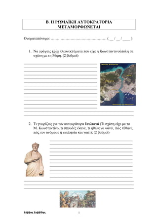Σάββας Σαββίδης 1
Β. Η ΡΩΜΑΪΚΗ ΑΥΤΟΚΡΑΤΟΡΙΑ
ΜΕΤΑΜΟΡΦΩΝΕΤΑΙ
Ονοματεπώνυμο: ……………………………………… ( __ / __ / ____ )
1. Να γράψεις τρία πλεονεκτήματα που είχε η Κωνσταντινούπολη σε
σχέση με τη Ρώμη. (2 βαθμοί)
______________________________________________
______________________________________________
______________________________________________
______________________________________________
______________________________________________
______________________________________________
______________________________________________
______________________________________________
______________________________________________
______________________________________________
______________________________________________
______________________________________________
______________________________________________
_____________________________________________________________________
_____________________________________________________________________
2. Τι γνωρίζεις για τον αυτοκράτορα Ιουλιανό (Τι σχέση είχε με το
Μ. Κωνσταντίνο, τι σπουδές έκανε, τι ήθελε να κάνει, πώς πέθανε,
πώς τον ονόμασε η εκκλησία και γιατί); (2 βαθμοί)
____________________________________________________
____________________________________________________
____________________________________________________
____________________________________________________
____________________________________________________
____________________________________________________
____________________________________________________
____________________________________________________
____________________________________________________
____________________________________________________
____________________________________________________
_____________________________________________________________________
_____________________________________________________________________
_____________________________________________________________________
 