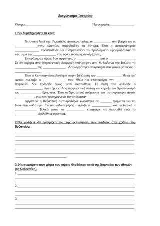 Διαγώνισμα Ιστορίας
Όνομα:______________________ Ημερομηνία:_______________
1.Να Συμπληρώσετε τα κενά:
Γειτονικοί λαοί της Ρωμαϊκής Αυτοκρατορίας, οι ___________ στο βορρά και οι
______________στην ανατολή, παραβίαζαν τα σύνορα. Έτσι ο αυτοκράτορας
_______________ προσπάθησε να αντιμετωπίσει τα προβλήματα εφαρμόζοντας το
σύστημα της ______________ που όριζε τέσσερις συνάρχοντες.
Επικράτησαν όμως δυο άρχοντες, ο ______________ και ο ________________.
Σε ότι αφορά στις θρησκευτικές διαφορές υπέγραψαν στο Μεδιόλανο της Ιταλίας το
______________της ______________. Λίγο αργότερα επικράτησε σαν μονοκράτορας ο
________________.
Έτσι ο Κωνσταντίνος βοήθησε στην εξάπλωση του _______________. Μετά απ’
αυτόν ανέλαβε ο ______________ που ήθελε να επαναφέρει την ____________
θρησκεία. Δεν πρόλαβε όμως γιατί σκοτώθηκε. Τη θέση του ανέλαβε ο
_________________, που είχε εντελώς διαφορετική στάση και κήρυξε τον Χριστιανισμό
ως _____________ θρησκεία. Έτσι οι Χριστιανοί ονόμασαν τον αυτοκράτορα αυτόν
____________, ενώ τον προηγούμενο τον ονόμασαν_____________.
Αργότερα η Βυζαντινή αυτοκρατορία χωρίστηκε σε _______ τμήματα για να
διοικείται καλύτερα. Το ανατολικό μέρος ανέλαβε ο ____________ και το δυτικό ο
_____________. Τελικά μόνο το ___________ κατάφερε να διασωθεί ενώ το
______________ διαλύθηκε οριστικά.
2.Να γράψετε ότι γνωρίζετε για την εκπαίδευση των παιδιών στα χρόνια του
Βυζαντίου;
__________________________________________________________________________
__________________________________________________________________________
__________________________________________________________________________
__________________________________________________________________________
__________________________________________________________________________
__________________________________________________________________________
________________________________
3. Να αναφέρετε τους μέτρα που πήρε ο Θεοδόσιος κατά της θρησκείας των εθνικών
(το δωδεκάθεο).
1._________________________________________________________________________
__________________________________________________________________________
__________________________________________________________________________
2._________________________________________________________________________
__________________________________________________________________________
__________________________________________________________________________
3._________________________________________________________________________
__________________________________________________________________________
__________________________________________________________________________
 