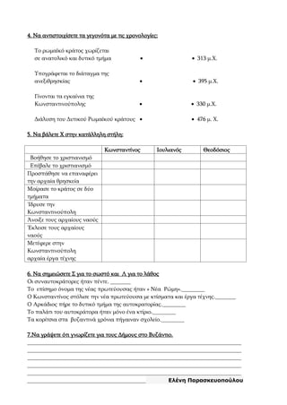 4. Να αντιστοιχίσετε τα γεγονότα με τις χρονολογίες:
Το ρωμαϊκό κράτος χωρίζεται
σε ανατολικό και δυτικό τμήμα   313 μ.Χ.
Υπογράφεται το διάταγμα της
ανεξιθρησκίας   395 μ.Χ.
Γίνονται τα εγκαίνια της
Κωνσταντινούπολης   330 μ.Χ.
Διάλυση του Δυτικού Ρωμαϊκού κράτους   476 μ. Χ.
5. Να βάλετε Χ στην κατάλληλη στήλη:
Κωνσταντίνος Ιουλιανός Θεοδόσιος
Βοήθησε το χριστιανισμό
Επέβαλε το χριστιανισμό
Προσπάθησε να επαναφέρει
την αρχαία θρησκεία
Μοίρασε το κράτος σε δύο
τμήματα
Ίδρυσε την
Κωνσταντινούπολη
Άνοιξε τους αρχαίους ναούς
Έκλεισε τους αρχαίους
ναούς
Μετέφερε στην
Κωνσταντινούπολη
αρχαία έργα τέχνης
6. Να σημειώσετε Σ για το σωστό και Λ για το λάθος
Οι συναυτοκράτορες ήταν πέντε. _______
Το επίσημο όνομα της νέας πρωτεύουσας ήταν « Νέα Ρώμη».________
Ο Κωνσταντίνος στόλισε την νέα πρωτεύουσα με κτίσματα και έργα τέχνης._______
Ο Αρκάδιος πήρε το δυτικό τμήμα της αυτοκρατορίας.________
Το παλάτι του αυτοκράτορα ήταν μόνο ένα κτίριο.________
Τα κορίτσια στα βυζαντινά χρόνια πήγαιναν σχολείο.________
7.Να γράψετε ότι γνωρίζετε για τους Δήμους στο Βυζάντιο.
__________________________________________________________________________
__________________________________________________________________________
__________________________________________________________________________
__________________________________________________________________________
__________________________________________________________________________
_________________________________________ Ελένη Παρασκευοπούλου
 