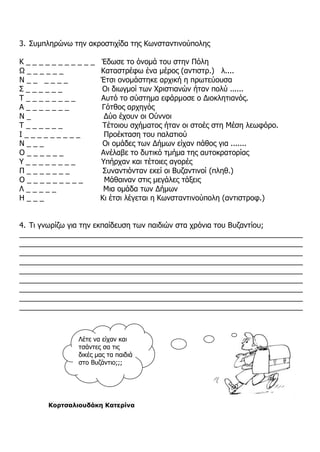 3. Συμπληρώνω την ακροστιχίδα της Κωνσταντινούπολης
Κ _ _ _ _ _ _ _ _ _ _ _ Έδωσε το όνομά του στην Πόλη
Ω _ _ _ _ _ _ Καταστρέφω ένα μέρος (αντιστρ.) λ....
Ν _ _ _ _ _ _ Έτσι ονομάστηκε αρχική η πρωτεύουσα
Σ _ _ _ _ _ _ Οι διωγμοί των Χριστιανών ήταν πολύ ......
Τ _ _ _ _ _ _ _ _ Αυτό το σύστημα εφάρμοσε ο Διοκλητιανός.
Α _ _ _ _ _ _ _ Γότθος αρχηγός
Ν _ Δύο έχουν οι Ούννοι
Τ _ _ _ _ _ _ Τέτοιου σχήματος ήταν οι στοές στη Μέση λεωφόρο.
Ι _ _ _ _ _ _ _ _ _ Προέκταση του παλατιού
Ν _ _ _ Οι ομάδες των Δήμων είχαν πάθος για .......
Ο _ _ _ _ _ _ Ανέλαβε το δυτικό τμήμα της αυτοκρατορίας
Υ _ _ _ _ _ _ _ _ Υπήρχαν και τέτοιες αγορές
Π _ _ _ _ _ _ _ Συναντιόνταν εκεί οι Βυζαντινοί (πληθ.)
Ο _ _ _ _ _ _ _ _ _ Μάθαιναν στις μεγάλες τάξεις
Λ _ _ _ _ _ Μια ομάδα των Δήμων
Η _ _ _ Κι έτσι λέγεται η Κωνσταντινούπολη (αντιστροφ.)
4. Τι γνωρίζω για την εκπαίδευση των παιδιών στα χρόνια του Βυζαντίου;
_____________________________________________________________________
_____________________________________________________________________
_____________________________________________________________________
_____________________________________________________________________
_____________________________________________________________________
_____________________________________________________________________
_____________________________________________________________________
_____________________________________________________________________
_____________________________________________________________________
Κορτσαλιουδάκη Κατερίνα
Λέτε να είχαν και
τσάντες σα τις
δικές μας τα παιδιά
στο Βυζάντιο;;;
 