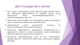 Для государства в целом
 рост затрат на расширение штата юристов во всех органах власти
для повышения эффективности их судебной защиты иили
привлечение более высококвалифицированных и
высокооплачиваемых юристов,
 увеличение затрат бюджета на возмещение судебных расходов в
связи с незаконными действиями органов власти,
 формирование менее рискованной политики по
администрированию поступлений в бюджет,
 повышение эффективности подзаконного нормотворчества и
прозрачности законов с целью устранения рисков оспаривания
действий публичных субъектов для бюджета,
 увеличение налогооблагаемой базы за счет “отбеливания”
доходов юристов и увеличения фактически взысканных судебных
расходов.
 