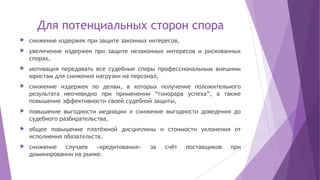 Для потенциальных сторон спора
 снижение издержек при защите законных интересов,
 увеличение издержек при защите незаконных интересов и рискованных
спорах,
 мотивация передавать все судебные споры профессиональным внешним
юристам для снижения нагрузки на персонал,
 снижение издержек по делам, в которых получение положительного
результата неочевидно при применении “гонорара успеха”, а также
повышение эффективности своей судебной защиты,
 повышение выгодности медиации и снижение выгодности доведения до
судебного разбирательства,
 общее повышение платёжной дисциплины и стоимости уклонения от
исполнения обязательств,
 снижение случаев «кредитования» за счёт поставщиков при
доминировании на рынке.
 