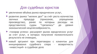 Для судебных юристов
 увеличение объёма рынка юридических услуг,
 развитие рынка “мелких дел” за счёт роста количества
заочных процедур (приказное, упрощенное
производство), ранее по которым расходы на
представителя судом “срезались” до уровня
экономической нецелесообразности,
 «гонорар успеха» расширяет рынок юридических услуг
за счет услуг, в которых получение положительного
результата не очевидно,
 новый аргумент при переговорах с клиентом для
инициирования судебного спора – возвратность
«инвестиций» в судебное дело
 