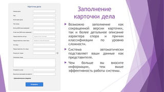 Заполнение
карточки дела
 Возможно заполнение как
сокращенной версии карточки,
так и более детальное описание
характера спора и причин
классификации по уровню
сложности.
 Система автоматически
подставляет ваши данные как
представителя.
 Чем больше вы вносите
информации, тем выше
эффективность работы системы.
 
