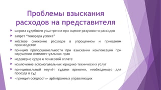 Проблемы взыскания
расходов на представителя
 широта судебного усмотрения при оценке разумности расходов
 запрет “гонорара успеха”
 жёсткое снижение расходов в упрощенном и приказном
производстве
 принцип пропорциональности при взыскании компенсации при
нарушении интеллектуальных прав
 недоверие судов к почасовой оплате
 исключение вспомогательных юридико-технических услуг
 принципиальный неучёт судами времени, необходимого для
проезда в суд
 «принцип оседлости» арбитражных управляющих
 