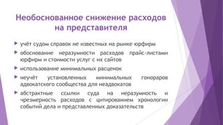 Необоснованное снижение расходов
на представителя
 учёт судом справок не известных на рынке юрфирм
 обоснование неразумности расходов прайс-листами
юрфирм и стоимости услуг с их сайтов
 использование минимальных расценок
 неучёт установленных минимальных гонораров
адвокатского сообщества для неадвокатов
 абстрактные ссылки суда на неразумность и
чрезмерность расходов с цитированием хронологии
событий дела и представленных доказательств
 